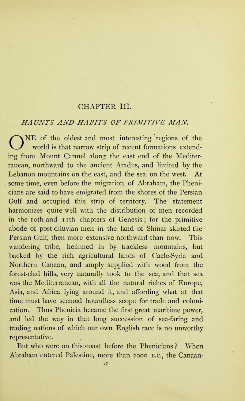 CHAPTER III. HAUNTS AND HABITS OF PRIMITIVE MAN. vNE of the oldest and most interesting regions of the v_y world is that narrow strip of recent formations extend- ing from Mount Carmel along the east end of the Mediter- ranean, northward to the ancient Aradus, and limited by the Lebanon mountains on the east, and the sea on the west. At some time, even before the migration of Abraham, the Pheni- cians are said to have emigrated from the shores of the Persian Gulf and occupied this strip of territory. The statement harmonizes quite well with the distribution of men recorded in the ioth and nth chapters of Genesis; for the primitive abode of post-diluvian men in the land of Shinar skirted the Persian Gulf, then more extensive northward than now. This wandering tribe, hemmed in by trackless mountains, but backed by the rich agricultural lands of Caele-Syria and Northern Canaan, and amply supplied with wood from the forest-clad hills, very naturally took to the sea, and that sea was the Mediterranean, with all the natural riches of Europe, Asia, and Africa lying around it, and affording what at that time must have seemed boundless scope for trade and coloni- zation. Thus Phenicia became the first great maritime power, and led the way in that long succession of sea-faring and trading nations of which our own English race is no unworthy representative. But who were on this coast before the Phenicians ? When Abraham entered Palestine, more than 2000 B.C., the Canaan-