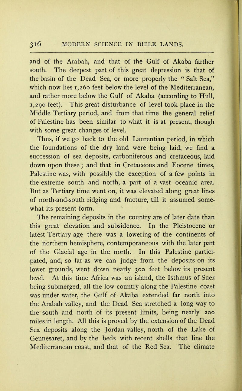 and of the Arabah, and that of the Gulf of Akaba farther south. The deepest part of this great depression is that of the basin of the Dead Sea, or more properly the  Salt Sea, which now lies 1,260 feet below the level of the Mediterranean, and rather more below the Gulf of Akaba (according to Hull, 1,290 feet). This great disturbance of level took place in the Middle Tertiary period, and from that time the general relief of Palestine has been similar to what it is at present, though with some great changes of level. Thus, if we go back to the old Laurentian period, in which the foundations of the ,dry land were being laid, we find a succession of sea deposits, carboniferous and cretaceous, laid down upon these; and that in Cretaceous and Eocene times, Palestine was, with possibly the exception of a few points in the extreme south and north, a part of a vast oceanic area. But as Tertiary time went on, it was elevated along great lines of north-and-south ridging and fracture, till it assumed some- what its present form. The remaining deposits in the country are of later date than this great elevation and subsidence. In the Pleistocene or latest Tertiary age there was a lowering of the continents of the northern hemisphere, contemporaneous with the later part of the Glacial age in the north. In this Palestine partici- pated, and, so far as we can judge from the deposits on its lower grounds, went down nearly 300 feet below its present level. At this time Africa was an island, the Isthmus of Suez being submerged, all the low country along the Palestine coast was under water, the Gulf of Akaba extended far north into the Arabah valley, and the Dead Sea stretched a long way to the south and north of its present limits, being nearly 200 miles in length. All this is proved by the extension of the Dead Sea deposits along the Jordan valley, north of the Lake of Gennesaret, and by the beds with recent shells that line the Mediterranean coast, and that of the Red Sea. The climate