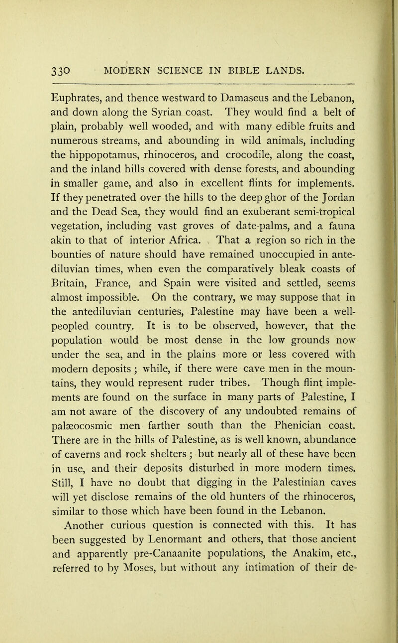 Euphrates, and thence westward to Damascus and the Lebanon, and down along the Syrian coast. They would find a belt of plain, probably well wooded, and with many edible fruits and numerous streams, and abounding in wild animals, including the hippopotamus, rhinoceros, and crocodile, along the coast, and the inland hills covered with dense forests, and abounding in smaller game, and also in excellent flints for implements. If they penetrated over the hills to the deep ghor of the Jordan and the Dead Sea, they would find an exuberant semi-tropical vegetation, including vast groves of date-palms, and a fauna akin to that of interior Africa. That a region so rich in the bounties of nature should have remained unoccupied in ante- diluvian times, when even the comparatively bleak coasts of Britain, France, and Spain were visited and settled, seems almost impossible. On the contrary, we may suppose that in the antediluvian centuries, Palestine may have been a well- peopled country. It is to be observed, however, that the population would be most dense in the low grounds now under the sea, and in the plains more or less covered with modern deposits ; while, if there were cave men in the moun- tains, they would represent ruder tribes. Though flint imple- ments are found on the surface in many parts of Palestine, I am not aware of the discovery of any undoubted remains of palaeocosmic men farther south than the Phenician coast. There are in the hills of Palestine, as is well known, abundance of caverns and rock shelters; but nearly all of these have been in use, and their deposits disturbed in more modern times. Still, I have no doubt that digging in the Palestinian caves will yet disclose remains of the old hunters of the rhinoceros, similar to those which have been found in the Lebanon. Another curious question is connected with this. It has been suggested by Lenormant and others, that those ancient and apparently pre-Canaanite populations, the Anakim, etc., referred to by Moses, but without any intimation of their de-