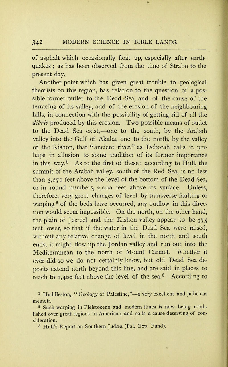 of asphalt which occasionally float up, especially after earth- quakes ; as has been observed from the time of Strabo to the present day. Another point which has given great trouble to geological theorists on this region, has relation to the question of a pos- sible former outlet to the Dead Sea, and of the cause of the terracing of its valley, and of the erosion of the neighbouring hills, in connection with the possibility of getting rid of all the debris produced by this erosion. Two possible means of outlet to the Dead Sea exist,—one to the south, by the Arabah valley into the Gulf of Akaba, one to the north, by the valley of the Kishon, that  ancient river, as Deborah calls it, per- haps in allusion to some tradition of its former importance in this way.1 As to the first of these: according to Hull, the summit of the Arabah valley, south of the Red Sea, is no less than 3,270 feet above the level of the bottom of the Dead Sea, or in round numbers, 2,000 feet above its surface. Unless, therefore, very great changes of level by transverse faulting or warping 3 of the beds have occurred, any outflow in this direc- tion would seem impossible. On the north, on the other hand, the plain of Jezreel and the Kishon valley appear to be 375 feet lower, so that if the water in the Dead Sea were raised, without any relative change of level in the north and south ends, it might flow up the Jordan valley and run out into the Mediterranean to the north of Mount Carmel. Whether it ever did so we do not certainly know, but old Dead Sea de- posits extend north beyond this line, and are said in places to reach to 1,400 feet above the level of the sea.3 According to 1 Huddleston, Geology of Palestine,—a very excellent and judicious memoir. 2 Such warping in Pleistocene and modern times is now being estab- lished over great regions in America ; and so is a cause deserving of con- sideration. 3 Hull's Report on Southern Judoea (Pal. Exp. Fund).