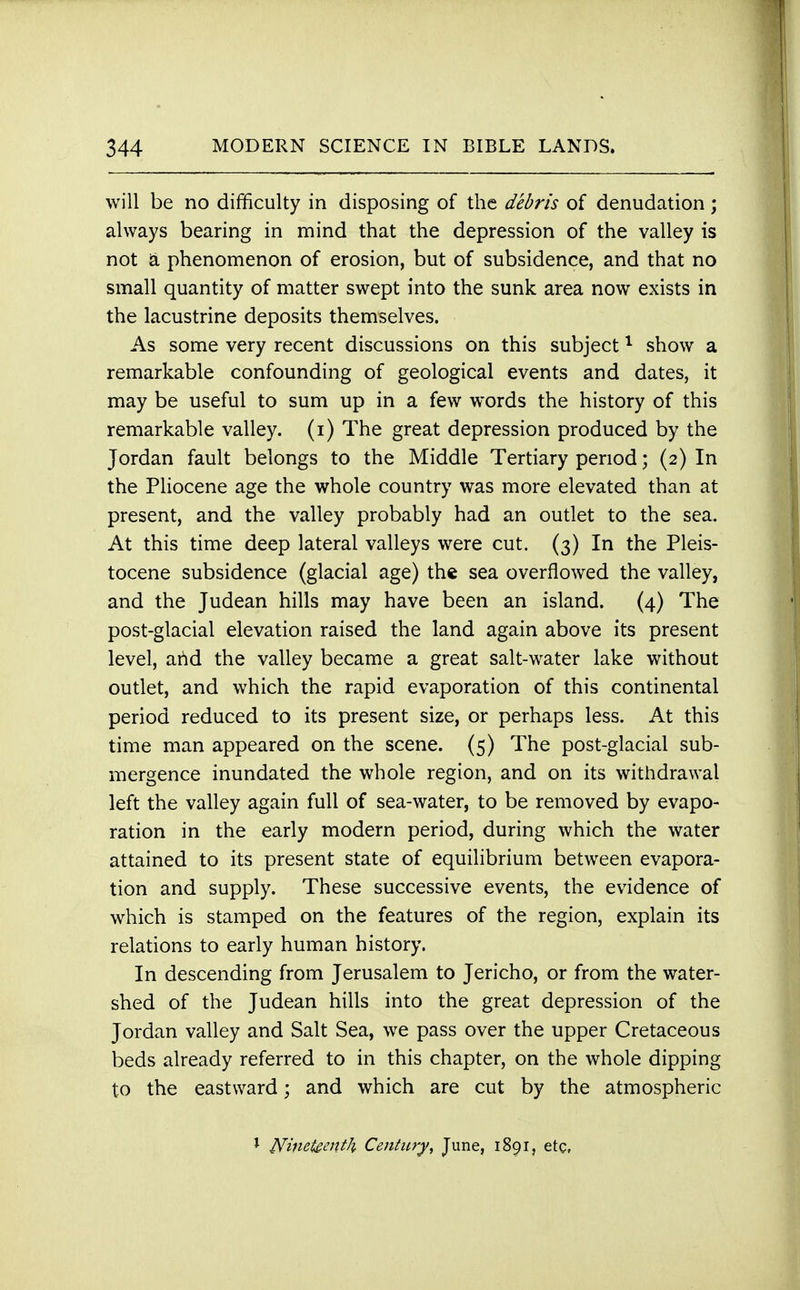 will be no difficulty in disposing of the debris of denudation; always bearing in mind that the depression of the valley is not a phenomenon of erosion, but of subsidence, and that no small quantity of matter swept into the sunk area now exists in the lacustrine deposits themselves. As some very recent discussions on this subject1 show a remarkable confounding of geological events and dates, it may be useful to sum up in a few words the history of this remarkable valley, (i) The great depression produced by the Jordan fault belongs to the Middle Tertiary period; (2) In the Pliocene age the whole country was more elevated than at present, and the valley probably had an outlet to the sea. At this time deep lateral valleys were cut. (3) In the Pleis- tocene subsidence (glacial age) the sea overflowed the valley, and the Judean hills may have been an island. (4) The post-glacial elevation raised the land again above its present level, arid the valley became a great salt-water lake without outlet, and which the rapid evaporation of this continental period reduced to its present size, or perhaps less. At this time man appeared on the scene. (5) The post-glacial sub- mergence inundated the whole region, and on its withdrawal left the valley again full of sea-water, to be removed by evapo- ration in the early modern period, during which the water attained to its present state of equilibrium between evapora- tion and supply. These successive events, the evidence of which is stamped on the features of the region, explain its relations to early human history. In descending from Jerusalem to Jericho, or from the water- shed of the Judean hills into the great depression of the Jordan valley and Salt Sea, we pass over the upper Cretaceous beds already referred to in this chapter, on the whole dipping to the eastward; and which are cut by the atmospheric J Nineteenth Century, June, 1891, etc,