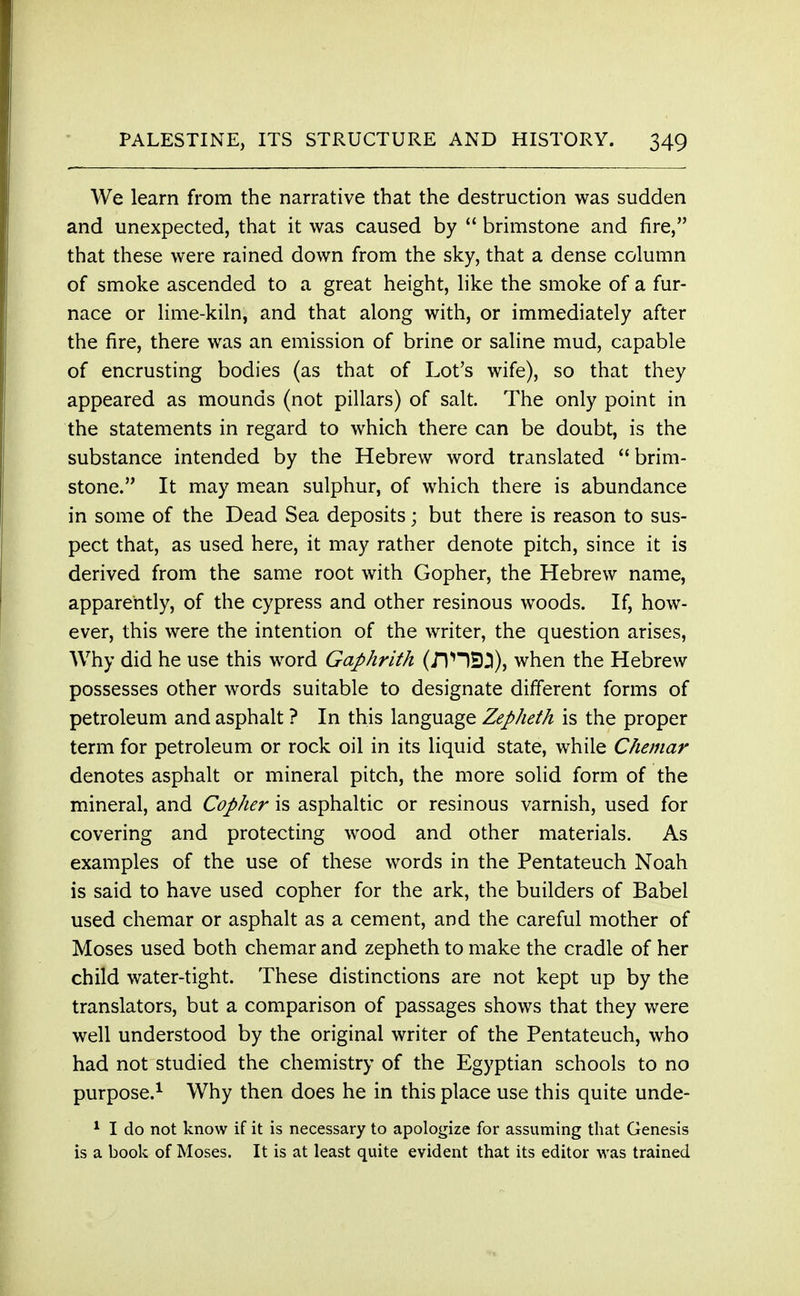 We learn from the narrative that the destruction was sudden and unexpected, that it was caused by  brimstone and fire, that these were rained down from the sky, that a dense column of smoke ascended to a great height, like the smoke of a fur- nace or lime-kiln, and that along with, or immediately after the fire, there was an emission of brine or saline mud, capable of encrusting bodies (as that of Lot's wife), so that they appeared as mounds (not pillars) of salt. The only point in the statements in regard to which there can be doubt, is the substance intended by the Hebrew word translated brim- stone. It may mean sulphur, of which there is abundance in some of the Dead Sea deposits; but there is reason to sus- pect that, as used here, it may rather denote pitch, since it is derived from the same root with Gopher, the Hebrew name, apparently, of the cypress and other resinous woods. If, how- ever, this were the intention of the writer, the question arises, Why did he use this word Gaphrith (J1HEJ3), when the Hebrew possesses other words suitable to designate different forms of petroleum and asphalt ? In this language Zepheth is the proper term for petroleum or rock oil in its liquid state, while Chemar denotes asphalt or mineral pitch, the more solid form of the mineral, and Copher is asphaltic or resinous varnish, used for covering and protecting wood and other materials. As examples of the use of these words in the Pentateuch Noah is said to have used copher for the ark, the builders of Babel used chemar or asphalt as a cement, and the careful mother of Moses used both chemar and zepheth to make the cradle of her child water-tight. These distinctions are not kept up by the translators, but a comparison of passages shows that they were well understood by the original writer of the Pentateuch, who had not studied the chemistry of the Egyptian schools to no purpose.1 Why then does he in this place use this quite unde- 1 I do not know if it is necessary to apologize for assuming that Genesis is a book of Moses. It is at least quite evident that its editor was trained