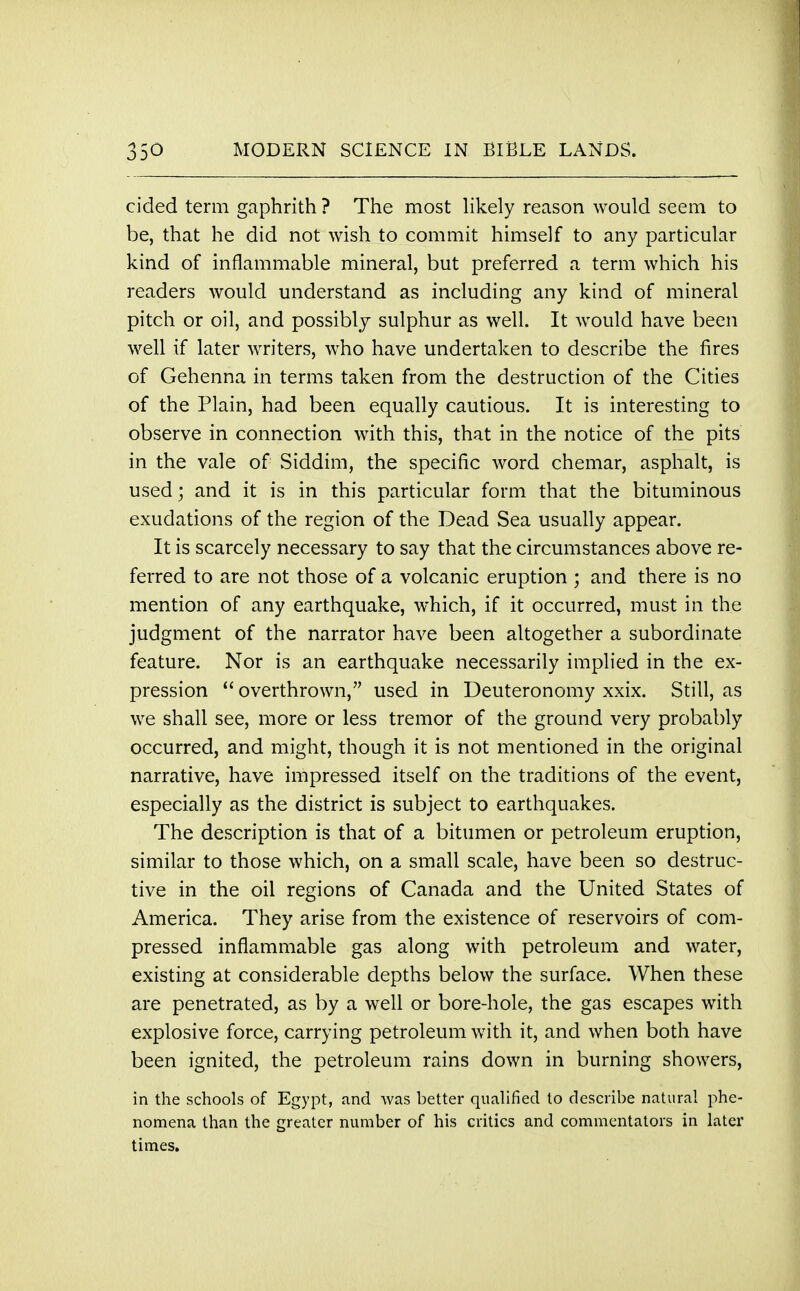 cided term gaphrith ? The most likely reason would seem to be, that he did not wish to commit himself to any particular kind of inflammable mineral, but preferred a term which his readers would understand as including any kind of mineral pitch or oil, and possibly sulphur as well. It would have been well if later writers, who have undertaken to describe the fires of Gehenna in terms taken from the destruction of the Cities of the Plain, had been equally cautious. It is interesting to observe in connection with this, that in the notice of the pits in the vale of Siddim, the specific word chemar, asphalt, is used; and it is in this particular form that the bituminous exudations of the region of the Dead Sea usually appear. It is scarcely necessary to say that the circumstances above re- ferred to are not those of a volcanic eruption ; and there is no mention of any earthquake, which, if it occurred, must in the judgment of the narrator have been altogether a subordinate feature. Nor is an earthquake necessarily implied in the ex- pression  overthrown, used in Deuteronomy xxix. Still, as we shall see, more or less tremor of the ground very probably occurred, and might, though it is not mentioned in the original narrative, have impressed itself on the traditions of the event, especially as the district is subject to earthquakes. The description is that of a bitumen or petroleum eruption, similar to those which, on a small scale, have been so destruc- tive in the oil regions of Canada and the United States of America. They arise from the existence of reservoirs of com- pressed inflammable gas along with petroleum and water, existing at considerable depths below the surface. When these are penetrated, as by a well or bore-hole, the gas escapes with explosive force, carrying petroleum with it, and when both have been ignited, the petroleum rains down in burning showers, in the schools of Egypt, and was better qualified to describe natural phe- nomena than the greater number of his critics and commentators in later times.