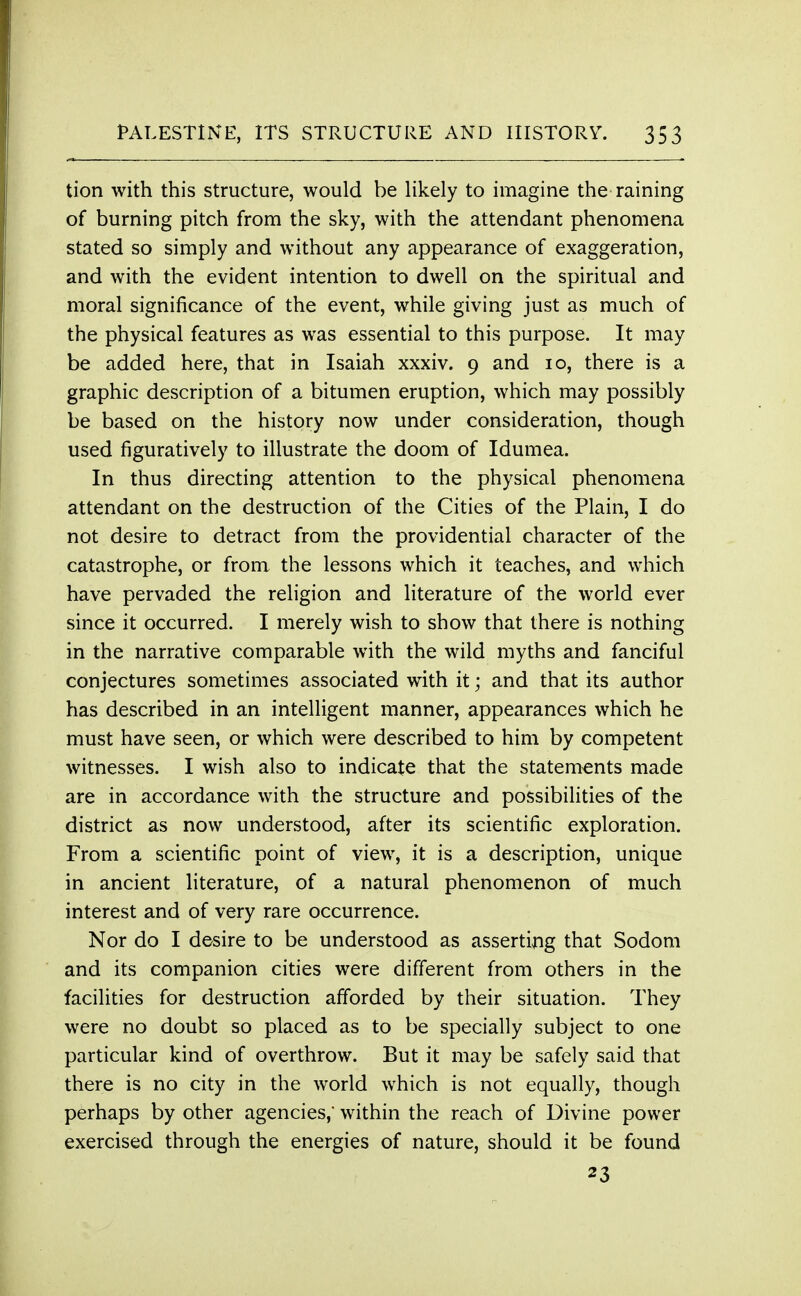 tion with this structure, would be likely to imagine the raining of burning pitch from the sky, with the attendant phenomena stated so simply and without any appearance of exaggeration, and with the evident intention to dwell on the spiritual and moral significance of the event, while giving just as much of the physical features as was essential to this purpose. It may be added here, that in Isaiah xxxiv. 9 and 10, there is a graphic description of a bitumen eruption, which may possibly be based on the history now under consideration, though used figuratively to illustrate the doom of Idumea. In thus directing attention to the physical phenomena attendant on the destruction of the Cities of the Plain, I do not desire to detract from the providential character of the catastrophe, or from the lessons which it teaches, and which have pervaded the religion and literature of the world ever since it occurred. I merely wish to show that there is nothing in the narrative comparable with the wild myths and fanciful conjectures sometimes associated with it; and that its author has described in an intelligent manner, appearances which he must have seen, or which were described to him by competent witnesses. I wish also to indicate that the statements made are in accordance with the structure and possibilities of the district as now understood, after its scientific exploration. From a scientific point of view, it is a description, unique in ancient literature, of a natural phenomenon of much interest and of very rare occurrence. Nor do I desire to be understood as asserting that Sodom and its companion cities were different from others in the facilities for destruction afforded by their situation. They were no doubt so placed as to be specially subject to one particular kind of overthrow. But it may be safely said that there is no city in the world which is not equally, though perhaps by other agencies,' within the reach of Divine power exercised through the energies of nature, should it be found 23