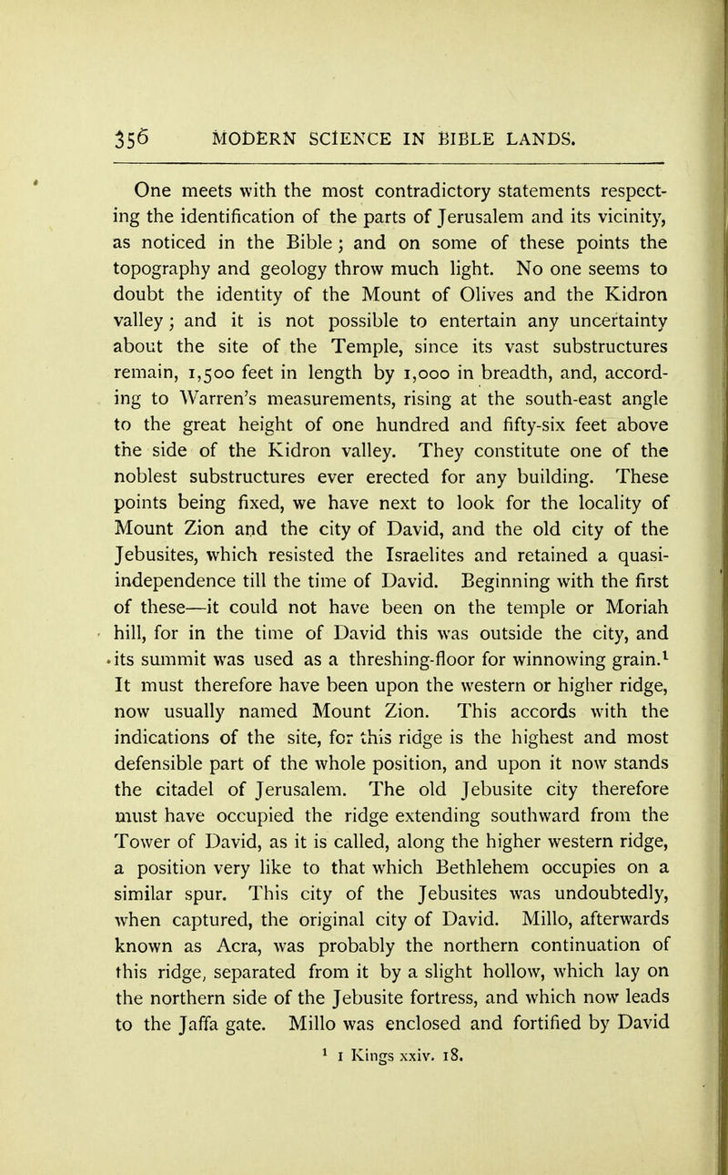 One meets with the most contradictory statements respect- ing the identification of the parts of Jerusalem and its vicinity, as noticed in the Bible; and on some of these points the topography and geology throw much light. No one seems to doubt the identity of the Mount of Olives and the Kidron valley; and it is not possible to entertain any uncertainty about the site of the Temple, since its vast substructures remain, 1,500 feet in length by 1,000 in breadth, and, accord- ing to Warren's measurements, rising at the south-east angle to the great height of one hundred and fifty-six feet above the side of the Kidron valley. They constitute one of the noblest substructures ever erected for any building. These points being fixed, we have next to look for the locality of Mount Zion and the city of David, and the old city of the Jebusites, which resisted the Israelites and retained a quasi- independence till the time of David. Beginning with the first of these—it could not have been on the temple or Moriah hill, for in the time of David this was outside the city, and • its summit was used as a threshing-floor for winnowing grain.1 It must therefore have been upon the western or higher ridge, now usually named Mount Zion. This accords with the indications of the site, for this ridge is the highest and most defensible part of the whole position, and upon it now stands the citadel of Jerusalem. The old Jebusite city therefore must have occupied the ridge extending southward from the Tower of David, as it is called, along the higher western ridge, a position very like to that which Bethlehem occupies on a similar spur. This city of the Jebusites was undoubtedly, when captured, the original city of David. Millo, afterwards known as Acra, was probably the northern continuation of this ridge, separated from it by a slight hollow, which lay on the northern side of the Jebusite fortress, and which now leads to the Jaffa gate. Millo was enclosed and fortified by David 1 1 Kings xxiv. 18,