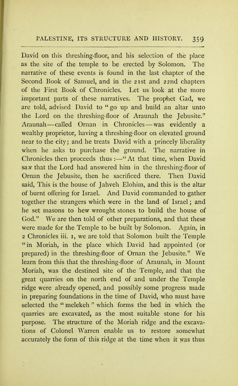 David on this threshing-floor, and his selection of the place as the site of the temple to be erected by Solomon. The narrative of these events is found in the last chapter of the Second Book of Samuel, and in the 21st and 22nd chapters of the First Book of Chronicles. Let us look at the more important parts of these narratives. The prophet Gad, we are told, advised David to go up and build an altar unto the Lord on the threshing-floor of Araunah the Jebusite. Araunah—called Oman in Chronicles — was evidently a wealthy proprietor, having a threshing-floor on elevated ground near to the city; and he treats David with a princely liberality when he asks to purchase the ground. The narrative in Chronicles then proceeds thus :— At that time, when David saw that the Lord had answered him in the threshing-floor of Oman the Jebusite, then he sacrificed there. Then David said, This is the house of Jahveh Elohim, and this is the altar of burnt offering for Israel. And David commanded to gather together the strangers which were in the land of Israel; and he set masons to hew wrought stones to build the house of God. We are then told of other preparations, and that these were made for the Temple to be built by Solomon. Again, in 2 Chronicles iii. 1, we are told that Solomon built the Temple  in Moriah, in the place which David had appointed (or prepared) in the threshing-floor of Oman the Jebusite. We learn from this that the threshing-floor of Araunah, in Mount Moriah, was the destined site of the Temple, and that the great quarries on the north end of and under the Temple ridge were already opened, and possibly some progress made in preparing foundations in the time of David, who must have selected the  melekeh  which forms the bed in which the quarries are excavated, as the most suitable stone for his purpose. The structure of the Moriah ridge and the excava- tions of Colonel Warren enable us to restore somewhat accurately the form of this ridge at the time when it was thus