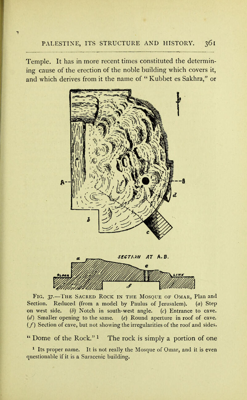 Temple. It has in more recent times constituted the determin- ing cause of the erection of the noble building which covers it, and which derives from it the name of  Kubbet es Sakhra, or Fig. 37.—The Sacred Rock in the Mosque of Omar, Plan and Section. Reduced (from a model by Paulus of Jerusalem). {a) Step on west side. (b) Notch in south-west angle. (c) Entrance to cave. (d) Smaller opening to the same. {e) Round aperture in roof of cave. {/) Section of cave, but not showing the irregularities of the roof and sides.  Dome of the Rock. 1 The rock is simply a portion of one 1 Its proper name. It is not really the Mosque of Omar, and it is even questionable if it is a Saracenic building.