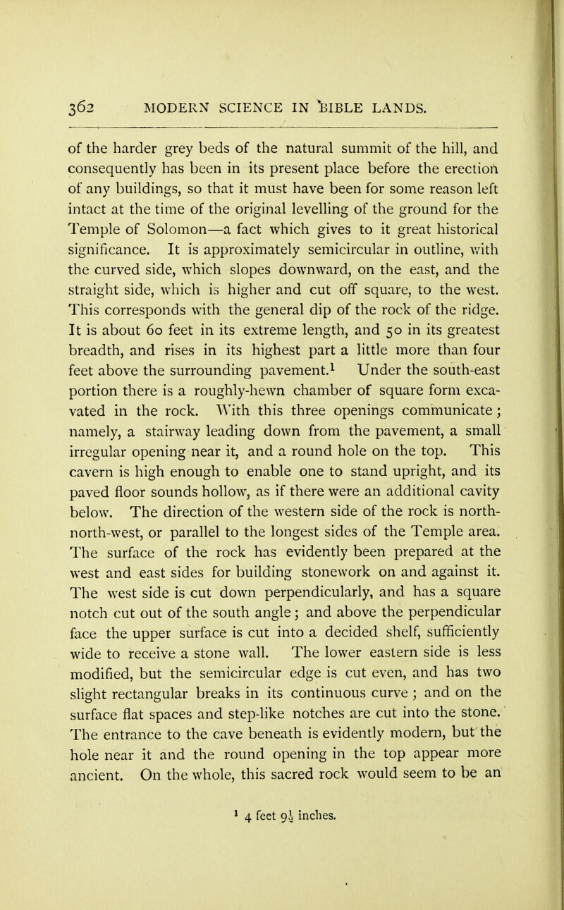 of the harder grey beds of the natural summit of the hill, and consequently has been in its present place before the erection of any buildings, so that it must have been for some reason left intact at the time of the original levelling of the ground for the Temple of Solomon—a fact which gives to it great historical significance. It is approximately semicircular in outline, with the curved side, which slopes downward, on the east, and the straight side, which is higher and cut off square, to the west. This corresponds with the general dip of the rock of the ridge. It is about 60 feet in its extreme length, and 50 in its greatest breadth, and rises in its highest part a little more than four feet above the surrounding pavement.1 Under the south-east portion there is a roughly-hewn chamber of square form exca- vated in the rock. With this three openings communicate; namely, a stairway leading down from the pavement, a small irregular opening near it, and a round hole on the top. This cavern is high enough to enable one to stand upright, and its paved floor sounds hollow, as if there were an additional cavity below. The direction of the western side of the rock is north- north-west, or parallel to the longest sides of the Temple area. The surface of the rock has evidently been prepared at the west and east sides for building stonework on and against it. The west side is cut down perpendicularly, and has a square notch cut out of the south angle; and above the perpendicular face the upper surface is cut into a decided shelf, sufficiently wide to receive a stone wall. The lower eastern side is less modified, but the semicircular edge is cut even, and has two slight rectangular breaks in its continuous curve ; and on the surface flat spaces and step-like notches are cut into the stone. The entrance to the cave beneath is evidently modern, but the hole near it and the round opening in the top appear more ancient. On the whole, this sacred rock would seem to be an 1 4 feet 9.3 inches.