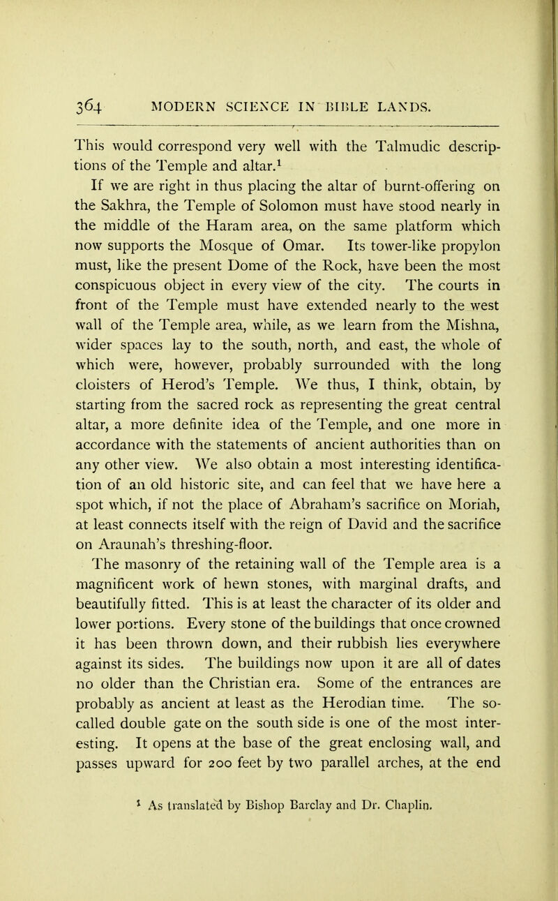 This would correspond very well with the Talmudic descrip- tions of the Temple and altar.1 If we are right in thus placing the altar of burnt-offering on the Sakhra, the Temple of Solomon must have stood nearly in the middle of the Haram area, on the same platform which now supports the Mosque of Omar. Its tower-like propylon must, like the present Dome of the Rock, have been the most conspicuous object in every view of the city. The courts in front of the Temple must have extended nearly to the west wall of the Temple area, while, as we learn from the Mishna, wider spaces lay to the south, north, and east, the whole of which were, however, probably surrounded with the long cloisters of Herod's Temple. We thus, I think, obtain, by starting from the sacred rock as representing the great central altar, a more definite idea of the Temple, and one more in accordance with the statements of ancient authorities than on any other view. We also obtain a most interesting identifica- tion of an old historic site, and can feel that we have here a spot which, if not the place of Abraham's sacrifice on Moriah, at least connects itself with the reign of David and the sacrifice on Araunah's threshing-floor. The masonry of the retaining wall of the Temple area is a magnificent work of hewn stones, with marginal drafts, and beautifully fitted. This is at least the character of its older and lower portions. Every stone of the buildings that once crowned it has been thrown down, and their rubbish lies everywhere against its sides. The buildings now upon it are all of dates no older than the Christian era. Some of the entrances are probably as ancient at least as the Herodian time. The so- called double gate on the south side is one of the most inter- esting. It opens at the base of the great enclosing wall, and passes upward for 200 feet by two parallel arches, at the end 1 As translated by Bishop Barclay and Dr. Chaplin.