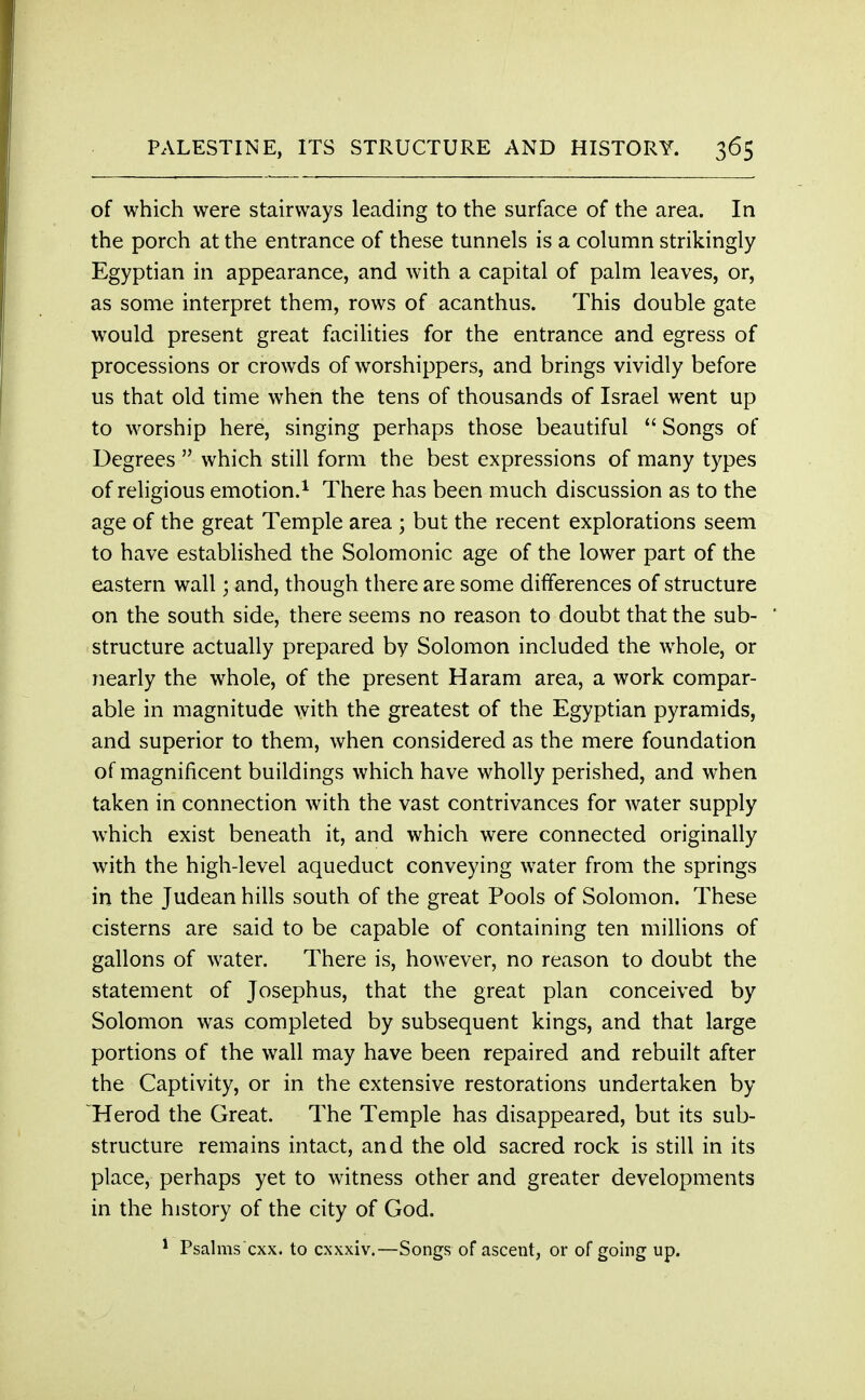 of which were stairways leading to the surface of the area. In the porch at the entrance of these tunnels is a column strikingly Egyptian in appearance, and with a capital of palm leaves, or, as some interpret them, rows of acanthus. This double gate would present great facilities for the entrance and egress of processions or crowds of worshippers, and brings vividly before us that old time when the tens of thousands of Israel went up to worship here, singing perhaps those beautiful  Songs of Degrees  which still form the best expressions of many types of religious emotion.1 There has been much discussion as to the age of the great Temple area ; but the recent explorations seem to have established the Solomonic age of the lower part of the eastern wall; and, though there are some differences of structure on the south side, there seems no reason to doubt that the sub- structure actually prepared by Solomon included the whole, or nearly the whole, of the present Haram area, a work compar- able in magnitude with the greatest of the Egyptian pyramids, and superior to them, when considered as the mere foundation of magnificent buildings which have wholly perished, and when taken in connection with the vast contrivances for water supply which exist beneath it, and which were connected originally with the high-level aqueduct conveying water from the springs in the Judean hills south of the great Pools of Solomon. These cisterns are said to be capable of containing ten millions of gallons of water. There is, however, no reason to doubt the statement of Josephus, that the great plan conceived by Solomon was completed by subsequent kings, and that large portions of the wall may have been repaired and rebuilt after the Captivity, or in the extensive restorations undertaken by Herod the Great. The Temple has disappeared, but its sub- structure remains intact, and the old sacred rock is still in its place, perhaps yet to witness other and greater developments in the history of the city of God. * Psalms'cxx. to cxxxiv.—Songs of ascent, or of going up.
