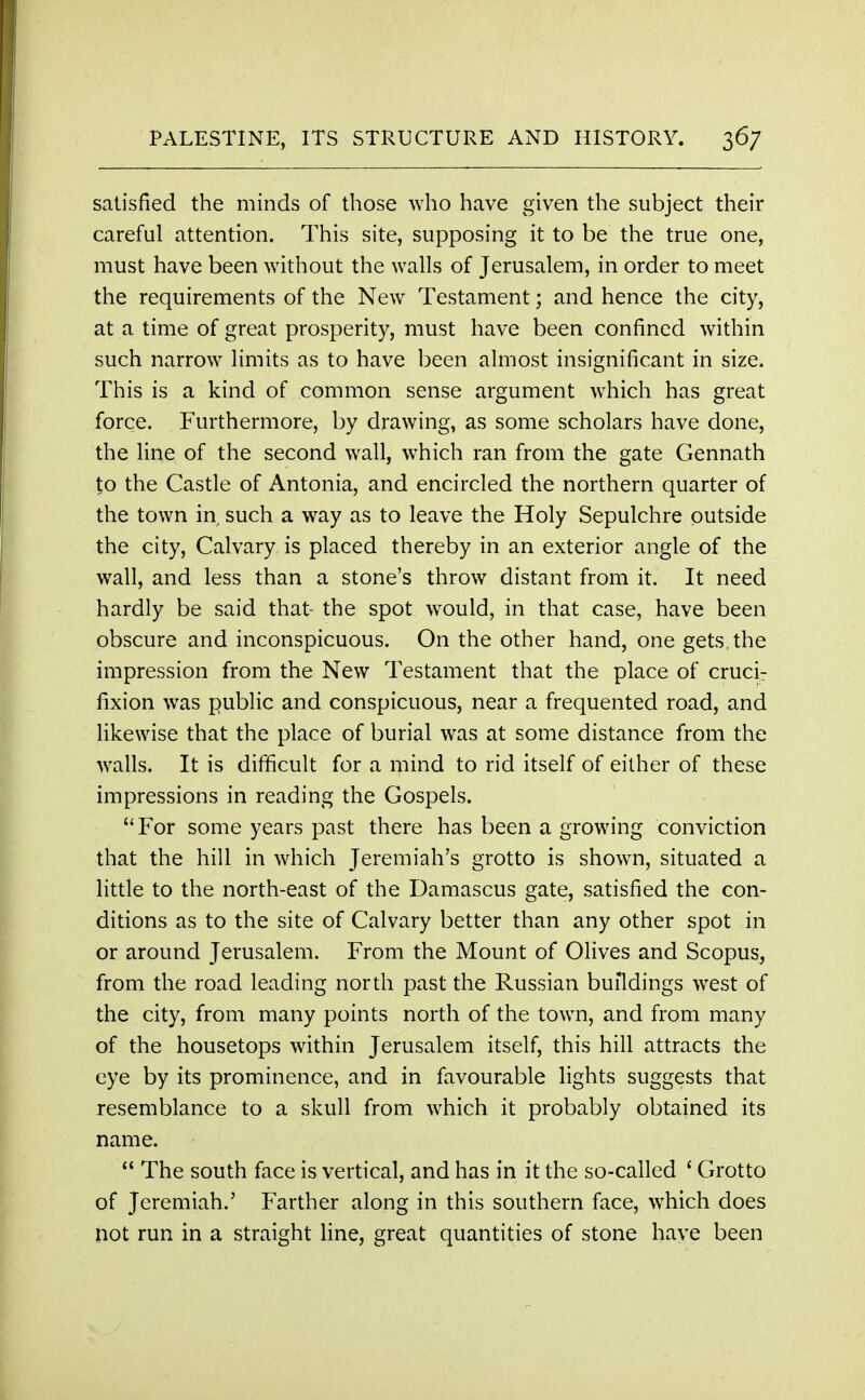 satisfied the minds of those who have given the subject their careful attention. This site, supposing it to be the true one, must have been without the walls of Jerusalem, in order to meet the requirements of the New Testament; and hence the city, at a time of great prosperity, must have been confined within such narrow limits as to have been almost insignificant in size. This is a kind of common sense argument which has great force. Furthermore, by drawing, as some scholars have done, the line of the second wall, which ran from the gate Gennath to the Castle of Antonia, and encircled the northern quarter of the town in such a way as to leave the Holy Sepulchre outside the city, Calvary is placed thereby in an exterior angle of the wall, and less than a stone's throw distant from it. It need hardly be said that- the spot would, in that case, have been obscure and inconspicuous. On the other hand, one gets, the impression from the New Testament that the place of crucir fixion was public and conspicuous, near a frequented road, and likewise that the place of burial was at some distance from the walls. It is difficult for a mind to rid itself of either of these impressions in reading the Gospels. For some years past there has been a growing conviction that the hill in which Jeremiah's grotto is shown, situated a little to the north-east of the Damascus gate, satisfied the con- ditions as to the site of Calvary better than any other spot in or around Jerusalem. From the Mount of Olives and Scopus, from the road leading north past the Russian buildings west of the city, from many points north of the town, and from many of the housetops within Jerusalem itself, this hill attracts the eye by its prominence, and in favourable lights suggests that resemblance to a skull from which it probably obtained its name.  The south face is vertical, and has in it the so-called ' Grotto of Jeremiah.' Farther along in this southern face, which does not run in a straight line, great quantities of stone have been