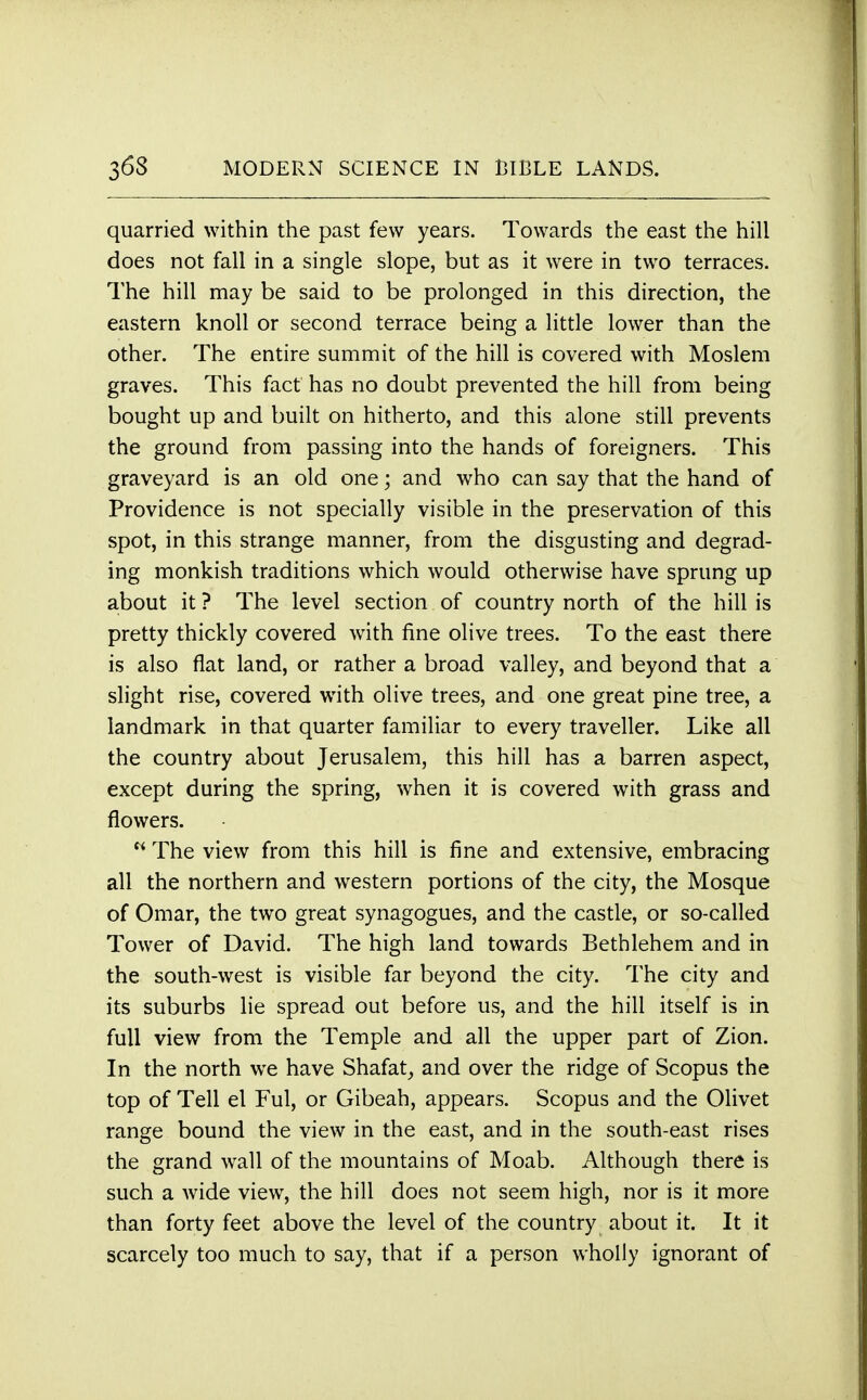 quarried within the past few years. Towards the east the hill does not fall in a single slope, but as it were in two terraces. The hill may be said to be prolonged in this direction, the eastern knoll or second terrace being a little lower than the other. The entire summit of the hill is covered with Moslem graves. This fact has no doubt prevented the hill from being bought up and built on hitherto, and this alone still prevents the ground from passing into the hands of foreigners. This graveyard is an old one; and who can say that the hand of Providence is not specially visible in the preservation of this spot, in this strange manner, from the disgusting and degrad- ing monkish traditions which would otherwise have sprung up about it ? The level section of country north of the hill is pretty thickly covered with fine olive trees. To the east there is also flat land, or rather a broad valley, and beyond that a slight rise, covered with olive trees, and one great pine tree, a landmark in that quarter familiar to every traveller. Like all the country about Jerusalem, this hill has a barren aspect, except during the spring, when it is covered with grass and flowers. N The view from this hill is fine and extensive, embracing all the northern and western portions of the city, the Mosque of Omar, the two great synagogues, and the castle, or so-called Tower of David. The high land towards Bethlehem and in the south-west is visible far beyond the city. The city and its suburbs lie spread out before us, and the hill itself is in full view from the Temple and all the upper part of Zion. In the north we have Shafat, and over the ridge of Scopus the top of Tell el Ful, or Gibeah, appears. Scopus and the Olivet range bound the view in the east, and in the south-east rises the grand wall of the mountains of Moab. Although there is such a wide view, the hill does not seem high, nor is it more than forty feet above the level of the country about it. It it scarcely too much to say, that if a person wholly ignorant of