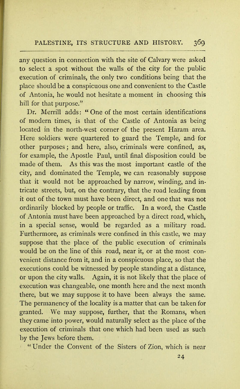 any question in connection with the site of Calvary were asked to select a spot without the walls of the city for the public execution of criminals, the only two conditions being that the place should be a conspicuous one and convenient to the Castle of Antonia, he would not hesitate a moment in choosing this hill for that purpose. Dr. Merrill adds:  One of the most certain identifications of modern times, is that of the Castle of Antonia as being located in the north-west corner of the present Haram area. Here soldiers were quartered to guard the Temple, and for other purposes; and here, also, criminals were confined, as, for example, the Apostle Paul, until final disposition could be made of them. As this was the most important castle of the city, and dominated the Temple, we can reasonably suppose that it would not be approached by narrow, winding, and in- tricate streets, but, on the contrary, that the road leading from it out of the town must have been direct, and one that was not ordinarily blocked by people or traffic. In a word, the Castle of Antonia must have been approached by a direct road, which, in a special sense, would be regarded as a military road. Furthermore, as criminals were confined in this castle, we may suppose that the place of the public execution of criminals would be on the line of this road, near it, or at the most con- venient distance from it, and in a conspicuous place, so that the executions could be witnessed by people standing at a distance, Or upon the city walls. Again, it is not likely that the place of execution was changeable, one month here and the next month there, but we may suppose it to have been always the same. The permanency of the locality is a matter that can be taken for granted. We may suppose, further, that the Romans, when they came into power, would naturally select as the place of the execution of criminals that one which had been used as such by the Jews before them.  Under the Convent of the Sisters of Zion, which is near 24