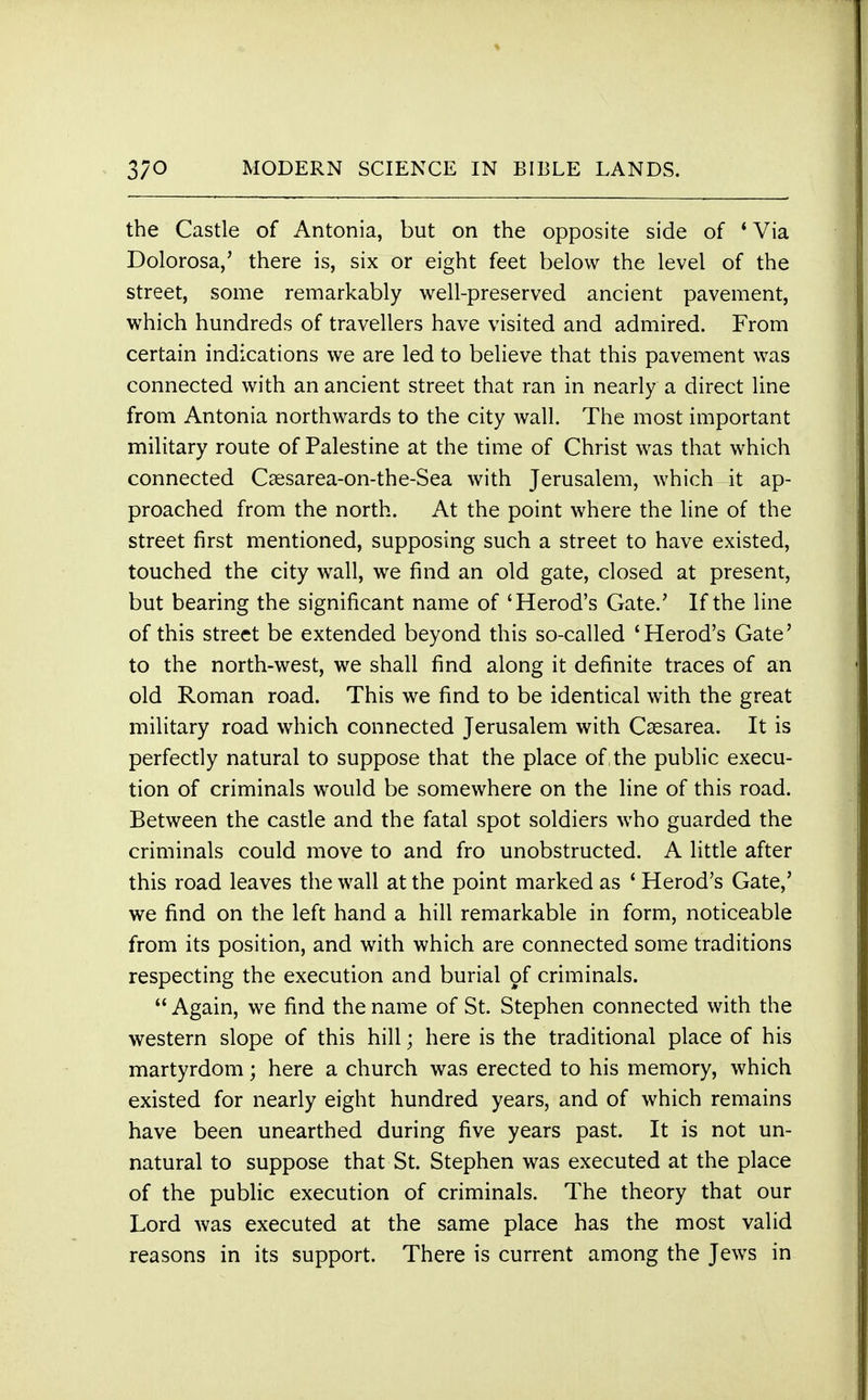 the Castle of Antonia, but on the opposite side of 'Via Dolorosa,' there is, six or eight feet below the level of the street, some remarkably well-preserved ancient pavement, which hundreds of travellers have visited and admired. From certain indications we are led to believe that this pavement was connected with an ancient street that ran in nearly a direct line from Antonia northwards to the city wall. The most important military route of Palestine at the time of Christ was that which connected Csesarea-on-the-Sea with Jerusalem, which it ap- proached from the north. At the point where the line of the street first mentioned, supposing such a street to have existed, touched the city wall, we find an old gate, closed at present, but bearing the significant name of 'Herod's Gate.' If the line of this street be extended beyond this so-called 'Herod's Gate' to the north-west, we shall find along it definite traces of an old Roman road. This we find to be identical with the great military road which connected Jerusalem with Csesarea. It is perfectly natural to suppose that the place of the public execu- tion of criminals would be somewhere on the line of this road. Between the castle and the fatal spot soldiers who guarded the criminals could move to and fro unobstructed. A little after this road leaves the wall at the point marked as ' Herod's Gate,' we find on the left hand a hill remarkable in form, noticeable from its position, and with which are connected some traditions respecting the execution and burial of criminals.  Again, we find the name of St. Stephen connected with the western slope of this hill; here is the traditional place of his martyrdom; here a church was erected to his memory, which existed for nearly eight hundred years, and of which remains have been unearthed during five years past. It is not un- natural to suppose that St. Stephen was executed at the place of the public execution of criminals. The theory that our Lord was executed at the same place has the most valid reasons in its support. There is current among the Jews in