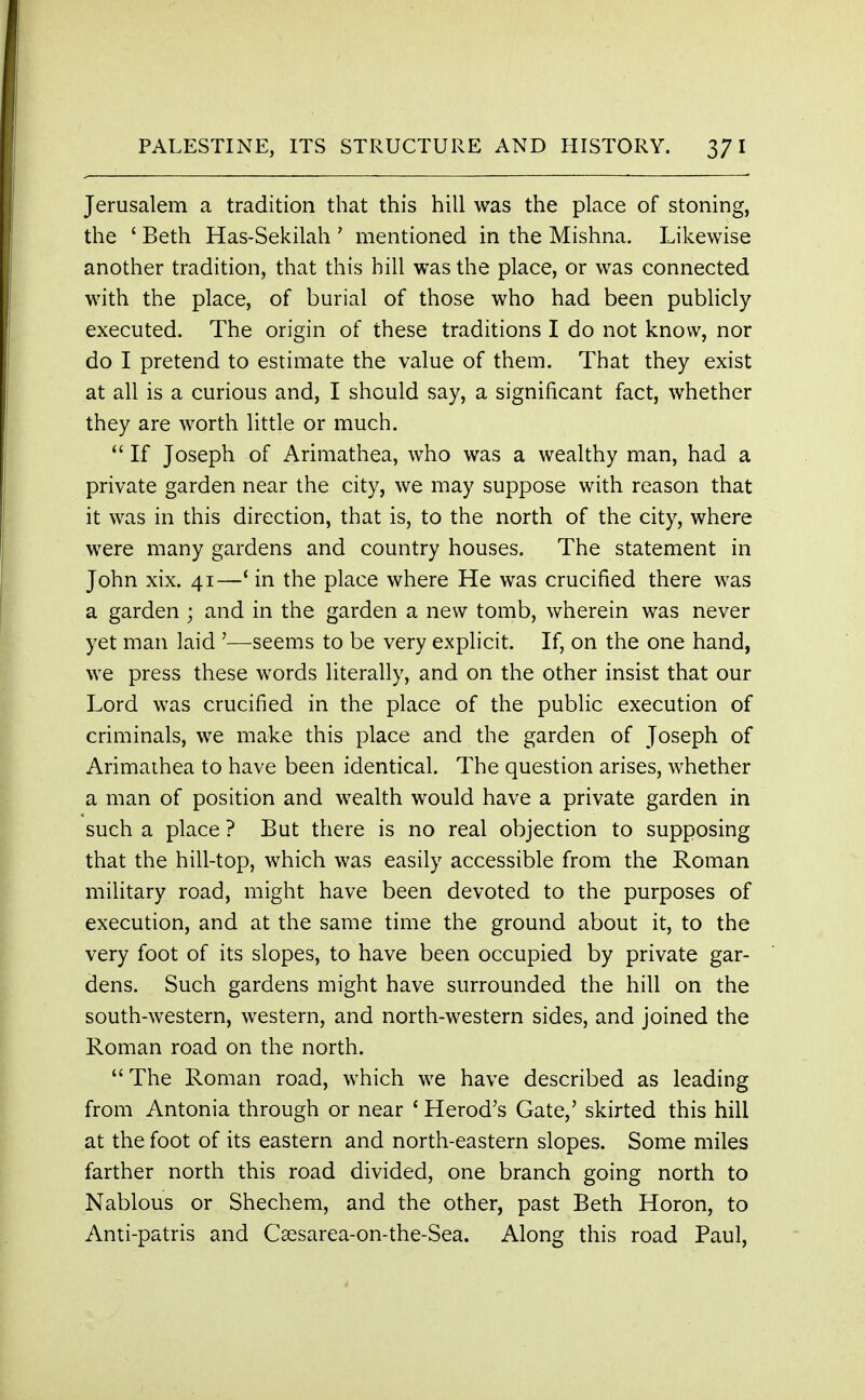 Jerusalem a tradition that this hill was the place of stoning, the ' Beth Has-Sekilah ' mentioned in the Mishna. Likewise another tradition, that this hill was the place, or was connected with the place, of burial of those who had been publicly executed. The origin of these traditions I do not know, nor do I pretend to estimate the value of them. That they exist at all is a curious and, I should say, a significant fact, whether they are worth little or much.  If Joseph of Arimathea, who was a wealthy man, had a private garden near the city, we may suppose with reason that it was in this direction, that is, to the north of the city, where were many gardens and country houses. The statement in John xix. 41—' in the place where He was crucified there was a garden ; and in the garden a new tomb, wherein was never yet man laid '—seems to be very explicit. If, on the one hand, we press these words literally, and on the other insist that our Lord was crucified in the place of the public execution of criminals, we make this place and the garden of Joseph of Arimathea to have been identical. The question arises, whether a man of position and wealth would have a private garden in such a place ? But there is no real objection to supposing that the hill-top, which was easily accessible from the Roman military road, might have been devoted to the purposes of execution, and at the same time the ground about it, to the very foot of its slopes, to have been occupied by private gar- dens. Such gardens might have surrounded the hill on the south-western, western, and north-western sides, and joined the Roman road on the north. The Roman road, which we have described as leading from Antonia through or near ' Herod's Gate,' skirted this hill at the foot of its eastern and north-eastern slopes. Some miles farther north this road divided, one branch going north to Nablous or Shechem, and the other, past Beth Horon, to Anti-patris and Csesarea-on-the-Sea. Along this road Paul,