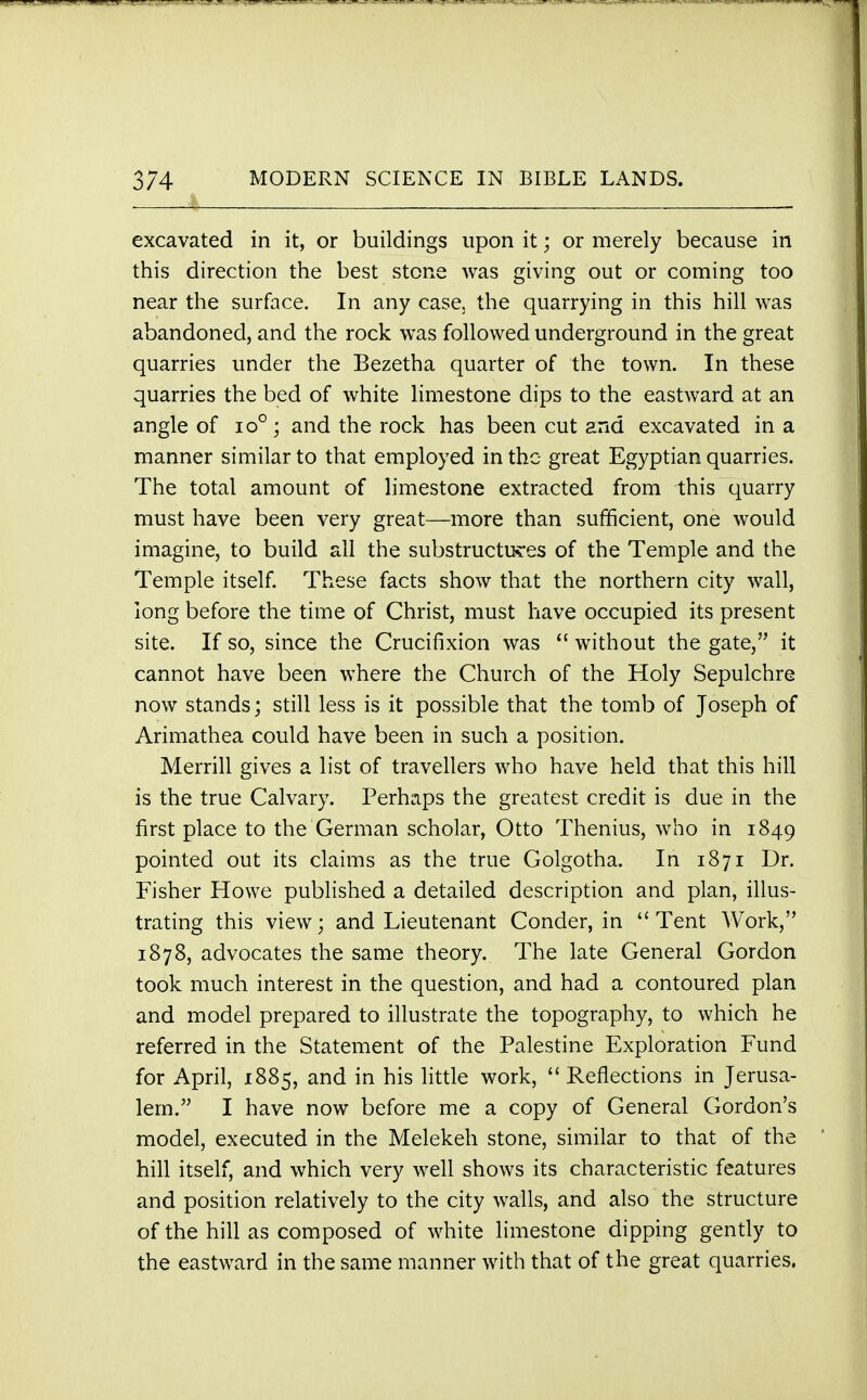 excavated in it, or buildings upon it; or merely because in this direction the best stone was giving out or coming too near the surface. In any case, the quarrying in this hill was abandoned, and the rock was followed underground in the great quarries under the Bezetha quarter of the town. In these quarries the bed of white limestone dips to the eastward at an angle of io°; and the rock has been cut and excavated in a manner similar to that employed in the great Egyptian quarries. The total amount of limestone extracted from this quarry must have been very great—more than sufficient, one would imagine, to build all the substructures of the Temple and the Temple itself. These facts show that the northern city wall, long before the time of Christ, must have occupied its present site. If so, since the Crucifixion was  without the gate, it cannot have been where the Church of the Holy Sepulchre now stands; still less is it possible that the tomb of Joseph of Arimathea could have been in such a position. Merrill gives a list of travellers who have held that this hill is the true Calvary. Perhaps the greatest credit is due in the first place to the German scholar, Otto Thenius, who in 1849 pointed out its claims as the true Golgotha. In 1871 Dr. Fisher Howe published a detailed description and plan, illus- trating this view; and Lieutenant Conder, in Tent Work, 1878, advocates the same theory. The late General Gordon took much interest in the question, and had a contoured plan and model prepared to illustrate the topography, to which he referred in the Statement of the Palestine Exploration Fund for April, 1885, and in his little work,  Reflections in Jerusa- lem. I have now before me a copy of General Gordon's model, executed in the Melekeh stone, similar to that of the hill itself, and which very well shows its characteristic features and position relatively to the city walls, and also the structure of the hill as composed of white limestone dipping gently to the eastward in the same manner with that of the great quarries.