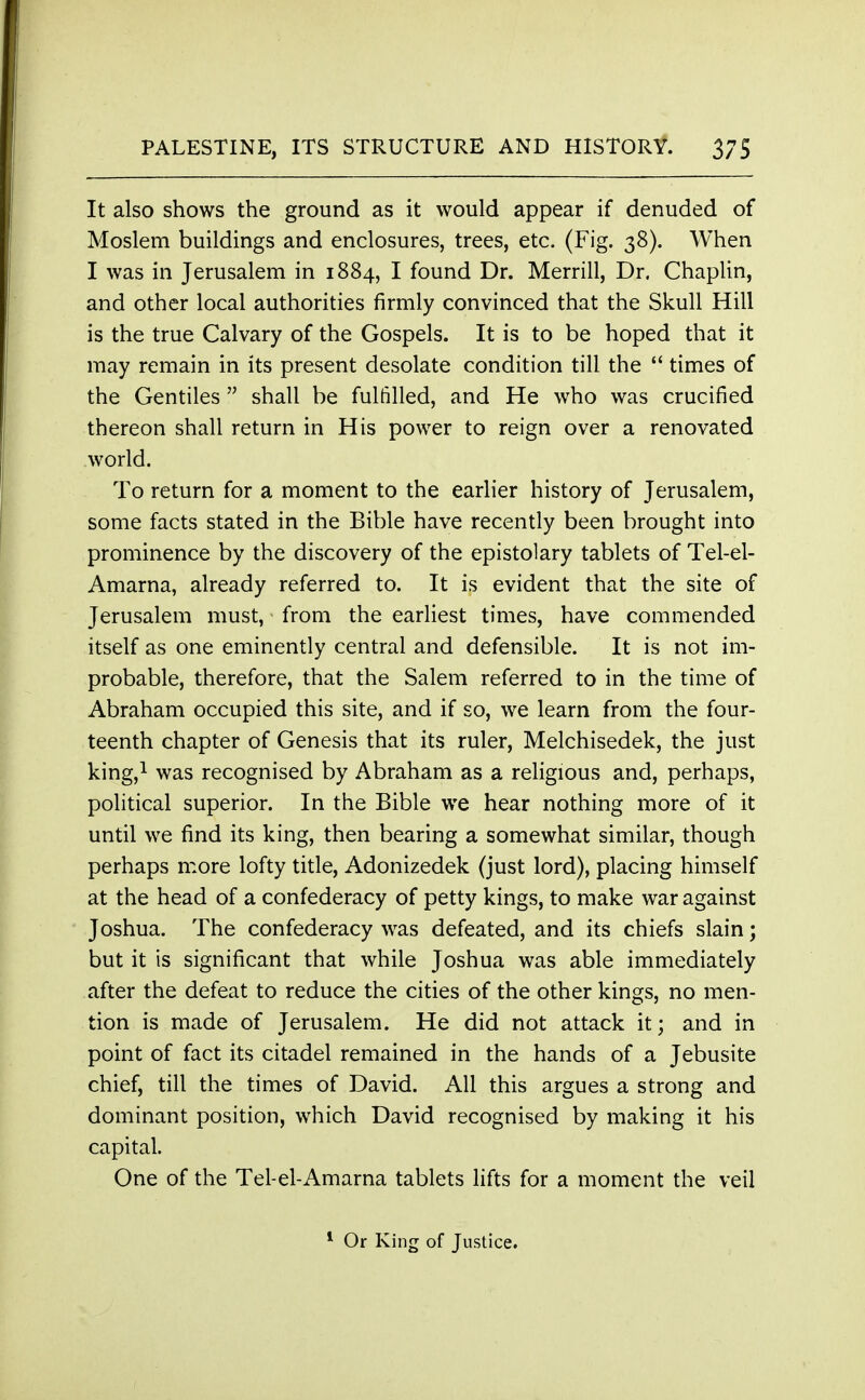 It also shows the ground as it would appear if denuded of Moslem buildings and enclosures, trees, etc. (Fig. 38). When I was in Jerusalem in 1884, I found Dr. Merrill, Dr. Chaplin, and other local authorities firmly convinced that the Skull Hill is the true Calvary of the Gospels. It is to be hoped that it may remain in its present desolate condition till the  times of the Gentiles  shall be fulfilled, and He who was crucified thereon shall return in His power to reign over a renovated world. To return for a moment to the earlier history of Jerusalem, some facts stated in the Bible have recently been brought into prominence by the discovery of the epistolary tablets of Tel-el- Amarna, already referred to. It is evident that the site of Jerusalem must, from the earliest times, have commended itself as one eminently central and defensible. It is not im- probable, therefore, that the Salem referred to in the time of Abraham occupied this site, and if so, we learn from the four- teenth chapter of Genesis that its ruler, Melchisedek, the just king,1 was recognised by Abraham as a religious and, perhaps, political superior. In the Bible we hear nothing more of it until we find its king, then bearing a somewhat similar, though perhaps more lofty title, Adonizedek (just lord), placing himself at the head of a confederacy of petty kings, to make war against Joshua. The confederacy was defeated, and its chiefs slain; but it is significant that while Joshua was able immediately after the defeat to reduce the cities of the other kings, no men- tion is made of Jerusalem. He did not attack it; and in point of fact its citadel remained in the hands of a Jebusite chief, till the times of David. All this argues a strong and dominant position, which David recognised by making it his capital. One of the Tel-el-Amarna tablets lifts for a moment the veil 1 Or King of Justice.