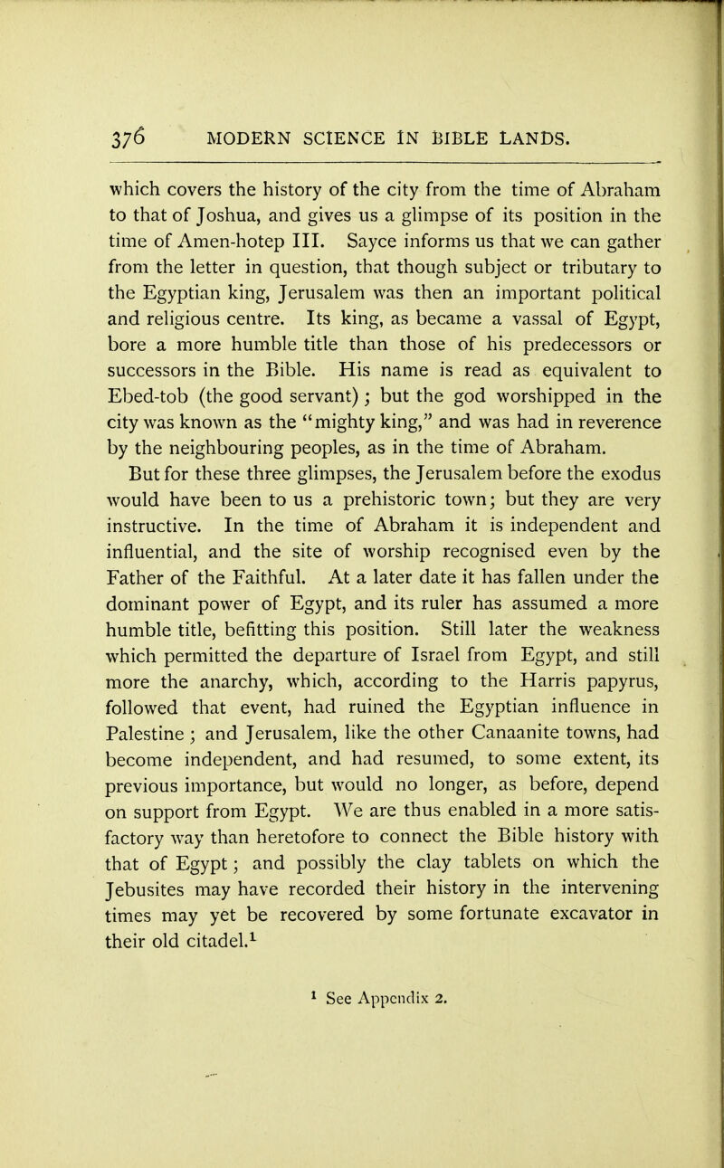 which covers the history of the city from the time of Abraham to that of Joshua, and gives us a glimpse of its position in the time of Amen-hotep III. Sayce informs us that we can gather from the letter in question, that though subject or tributary to the Egyptian king, Jerusalem was then an important political and religious centre. Its king, as became a vassal of Egypt, bore a more humble title than those of his predecessors or successors in the Bible. His name is read as equivalent to Ebed-tob (the good servant); but the god worshipped in the city was known as the mighty king, and was had in reverence by the neighbouring peoples, as in the time of Abraham. But for these three glimpses, the Jerusalem before the exodus would have been to us a prehistoric town; but they are very instructive. In the time of Abraham it is independent and influential, and the site of worship recognised even by the Father of the Faithful. At a later date it has fallen under the dominant power of Egypt, and its ruler has assumed a more humble title, befitting this position. Still later the weakness which permitted the departure of Israel from Egypt, and still more the anarchy, which, according to the Harris papyrus, followed that event, had ruined the Egyptian influence in Palestine ; and Jerusalem, like the other Canaanite towns, had become independent, and had resumed, to some extent, its previous importance, but would no longer, as before, depend on support from Egypt. We are thus enabled in a more satis- factory way than heretofore to connect the Bible history with that of Egypt; and possibly the clay tablets on which the Jebusites may have recorded their history in the intervening times may yet be recovered by some fortunate excavator in their old citadel.1