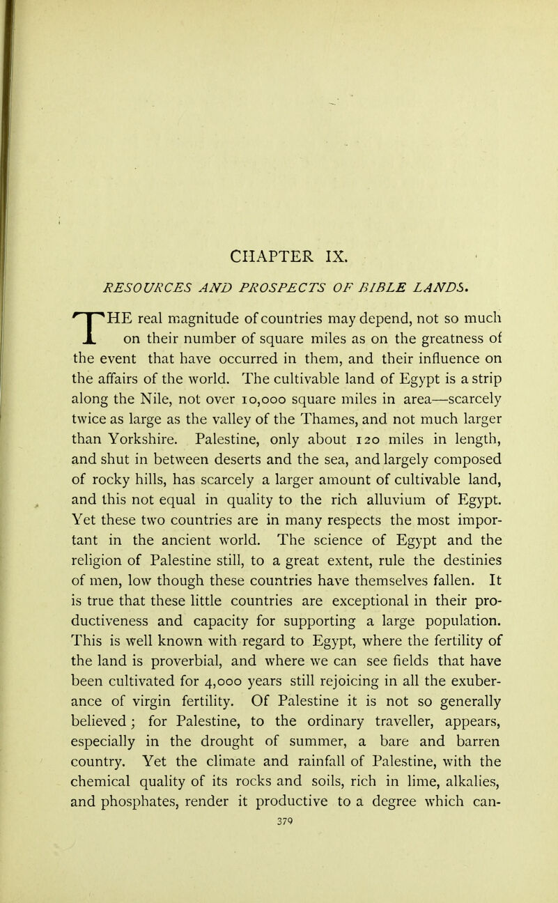 CHAPTER IX. RESOURCES AND PROSPECTS OF BIBLE LANDS. *HE real magnitude of countries may depend, not so much X on their number of square miles as on the greatness of the event that have occurred in them, and their influence on the affairs of the world. The cultivable land of Egypt is a strip along the Nile, not over 10,000 square miles in area—scarcely twice as large as the valley of the Thames, and not much larger than Yorkshire. Palestine, only about 120 miles in length, and shut in between deserts and the sea, and largely composed of rocky hills, has scarcely a larger amount of cultivable land, and this not equal in quality to the rich alluvium of Egypt. Yet these two countries are in many respects the most impor- tant in the ancient world. The science of Egypt and the religion of Palestine still, to a great extent, rule the destinies of men, low though these countries have themselves fallen. It is true that these little countries are exceptional in their pro- ductiveness and capacity for supporting a large population. This is well known with regard to Egypt, where the fertility of the land is proverbial, and where we can see fields that have been cultivated for 4,000 years still rejoicing in all the exuber- ance of virgin fertility. Of Palestine it is not so generally believed; for Palestine, to the ordinary traveller, appears, especially in the drought of summer, a bare and barren country. Yet the climate and rainfall of Palestine, with the chemical quality of its rocks and soils, rich in lime, alkalies, and phosphates, render it productive to a degree which can- 37Q