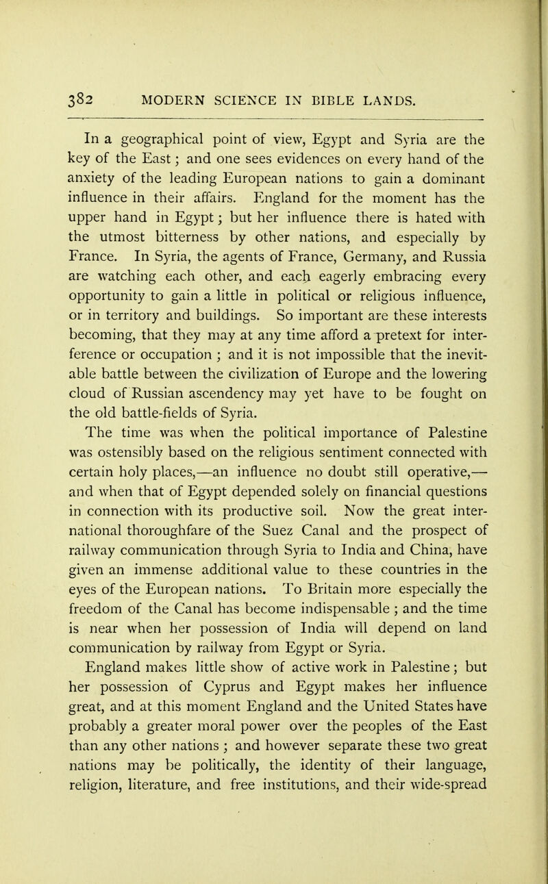 In a geographical point of view, Egypt and Syria are the key of the East; and one sees evidences on every hand of the anxiety of the leading European nations to gain a dominant influence in their affairs. England for the moment has the upper hand in Egypt; but her influence there is hated with the utmost bitterness by other nations, and especially by France. In Syria, the agents of France, Germany, and Russia are watching each other, and each eagerly embracing every opportunity to gain a little in political or religious influence, or in territory and buildings. So important are these interests becoming, that they may at any time afford a pretext for inter- ference or occupation ; and it is not impossible that the inevit- able battle between the civilization of Europe and the lowering cloud of Russian ascendency may yet have to be fought on the old battle-fields of Syria. The time was when the political importance of Palestine was ostensibly based on the religious sentiment connected with certain holy places,—an influence no doubt still operative,— and when that of Egypt depended solely on financial questions in connection with its productive soil. Now the great inter- national thoroughfare of the Suez Canal and the prospect of railway communication through Syria to India and China, have given an immense additional value to these countries in the eyes of the European nations. To Britain more especially the freedom of the Canal has become indispensable ; and the time is near when her possession of India will depend on land communication by railway from Egypt or Syria. England makes little show of active work in Palestine; but her possession of Cyprus and Egypt makes her influence great, and at this moment England and the United States have probably a greater moral power over the peoples of the East than any other nations ; and however separate these two great nations may be politically, the identity of their language, religion, literature, and free institutions, and their wide-spread