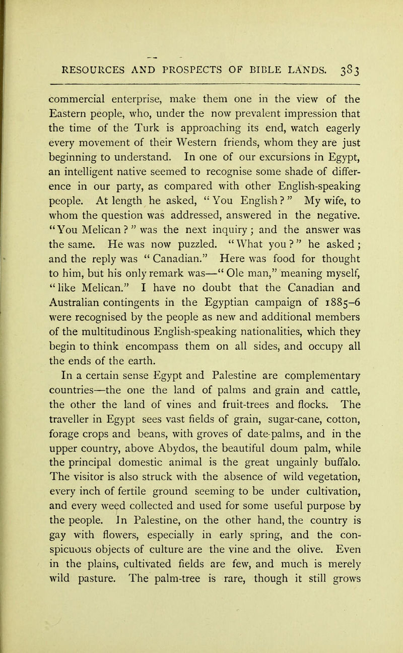 commercial enterprise, make them one in the view of the Eastern people, who, under the now prevalent impression that the time of the Turk is approaching its end, watch eagerly every movement of their Western friends, whom they are just beginning to understand. In one of our excursions in Egypt, an intelligent native seemed to recognise some shade of differ- ence in our party, as compared with other English-speaking people. At length he asked,  You English ?  My wife, to whom the question was addressed, answered in the negative. You Melican ?  was the next inquiry; and the answer was the same. He was now puzzled. What you? he asked; and the reply was  Canadian. Here was food for thought to him, but his only remark was— Ole man, meaning myself, like Melican. I have no doubt that the Canadian and Australian contingents in the Egyptian campaign of 1885-6 were recognised by the people as new and additional members of the multitudinous English-speaking nationalities, which they begin to think encompass them on all sides, and occupy all the ends of the earth. In a certain sense Egypt and Palestine are complementary countries—the one the land of palms and grain and cattle, the other the land of vines and fruit-trees and flocks. The traveller in Egypt sees vast fields of grain, sugar-cane, cotton, forage crops and beans, with groves of date-palms, and in the upper country, above Abydos, the beautiful doum palm, while the principal domestic animal is the great ungainly buffalo. The visitor is also struck with the absence of wild vegetation, every inch of fertile ground seeming to be under cultivation, and every weed collected and used for some useful purpose by the people. Jn Palestine, on the other hand, the country is gay with flowers, especially in early spring, and the con- spicuous objects of culture are the vine and the olive. Even in the plains, cultivated fields are few, and much is merely wild pasture. The palm-tree is rare, though it still grows