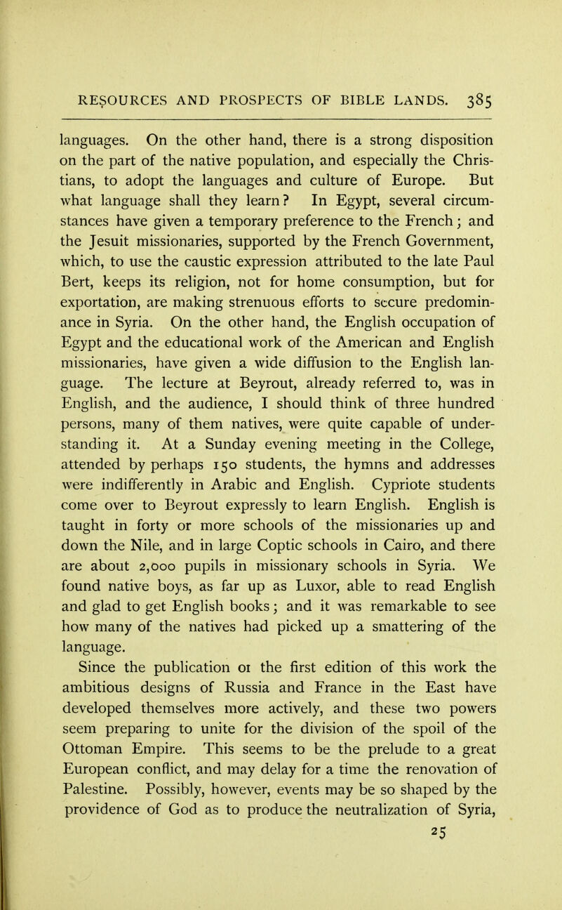 languages. On the other hand, there is a strong disposition on the part of the native population, and especially the Chris- tians, to adopt the languages and culture of Europe. But what language shall they learn? In Egypt, several circum- stances have given a temporary preference to the French; and the Jesuit missionaries, supported by the French Government, which, to use the caustic expression attributed to the late Paul Bert, keeps its religion, not for home consumption, but for exportation, are making strenuous efforts to secure predomin- ance in Syria. On the other hand, the English occupation of Egypt and the educational work of the American and English missionaries, have given a wide diffusion to the English lan- guage. The lecture at Beyrout, already referred to, was in English, and the audience, I should think of three hundred persons, many of them natives, were quite capable of under- standing it. At a Sunday evening meeting in the College, attended by perhaps 150 students, the hymns and addresses were indifferently in Arabic and English. Cypriote students come over to Beyrout expressly to learn English. English is taught in forty or more schools of the missionaries up and down the Nile, and in large Coptic schools in Cairo, and there are about 2,000 pupils in missionary schools in Syria. We found native boys, as far up as Luxor, able to read English and glad to get English books; and it was remarkable to see how many of the natives had picked up a smattering of the language. Since the publication 01 the first edition of this work the ambitious designs of Russia and France in the East have developed themselves more actively, and these two powers seem preparing to unite for the division of the spoil of the Ottoman Empire. This seems to be the prelude to a great European conflict, and may delay for a time the renovation of Palestine. Possibly, however, events may be so shaped by the providence of God as to produce the neutralization of Syria, 25