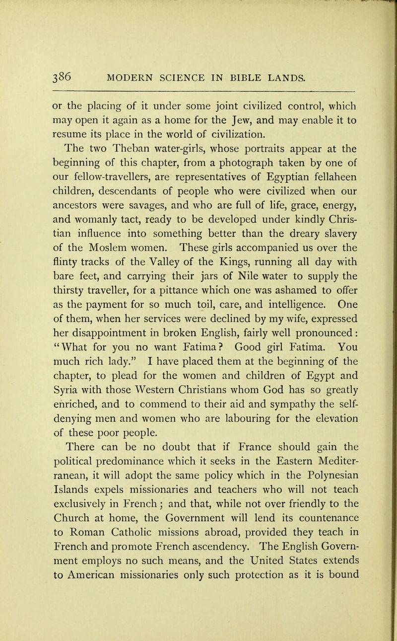 or the placing of it under some joint civilized control, which may open it again as a home for the Jew, and may enable it to resume its place in the world of civilization. The two Theban water-girls, whose portraits appear at the beginning of this chapter, from a photograph taken by one of our fellow-travellers, are representatives of Egyptian fellaheen children, descendants of people who were civilized when our ancestors were savages, and who are full of life, grace, energy, and womanly tact, ready to be developed under kindly Chris- tian influence into something better than the dreary slavery of the Moslem women. These girls accompanied us over the flinty tracks of the Valley of the Kings, running all day with bare feet, and carrying their jars of Nile water to supply the thirsty traveller, for a pittance which one was ashamed to offer as the payment for so much toil, care, and intelligence. One of them, when her services were declined by my wife, expressed her disappointment in broken English, fairly well pronounced: What for you no want Fatima? Good girl Fatima. You much rich lady. I have placed them at the beginning of the chapter, to plead for the women and children of Egypt and Syria with those Western Christians whom God has so greatly enriched, and to commend to their aid and sympathy the self- denying men and women who are labouring for the elevation of these poor people. There can be no doubt that if France should gain the political predominance which it seeks in the Eastern Mediter- ranean, it will adopt the same policy which in the Polynesian Islands expels missionaries and teachers who will not teach exclusively in French; and that, while not over friendly to the Church at home, the Government will lend its countenance to Roman Catholic missions abroad, provided they teach in French and promote French ascendency. The English Govern- ment employs no such means, and the United States extends to American missionaries only such protection as it is bound