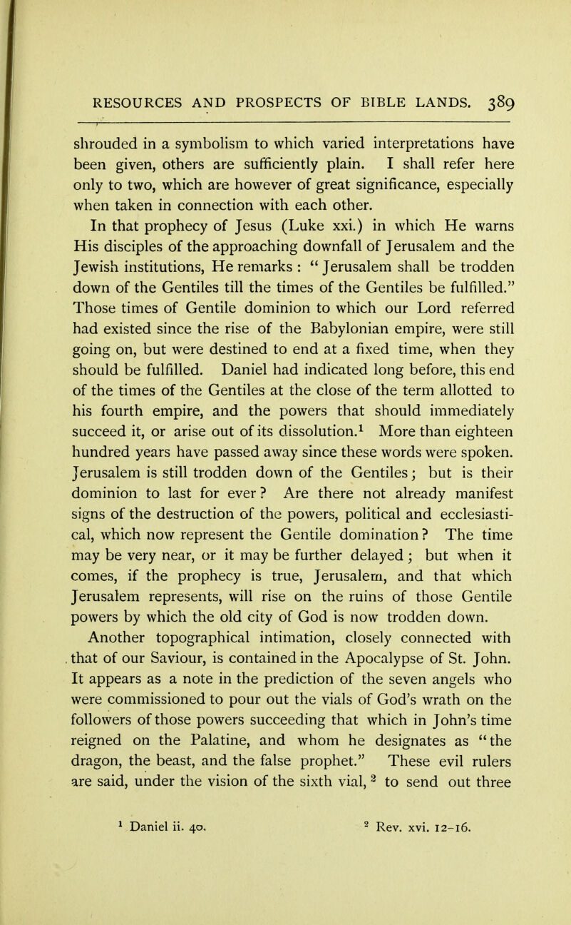 RESOURCES AND PROSPECTS OF BIBLE LANDS. 389 shrouded in a symbolism to which varied interpretations have been given, others are sufficiently plain. I shall refer here only to two, which are however of great significance, especially when taken in connection with each other. In that prophecy of Jesus (Luke xxi.) in which He warns His disciples of the approaching downfall of Jerusalem and the Jewish institutions, He remarks :  Jerusalem shall be trodden down of the Gentiles till the times of the Gentiles be fulfilled. Those times of Gentile dominion to which our Lord referred had existed since the rise of the Babylonian empire, were still going on, but were destined to end at a fixed time, when they should be fulfilled. Daniel had indicated long before, this end of the times of the Gentiles at the close of the term allotted to his fourth empire, and the powers that should immediately succeed it, or arise out of its dissolution.1 More than eighteen hundred years have passed away since these words were spoken. Jerusalem is still trodden down of the Gentiles; but is their dominion to last for ever ? Are there not already manifest signs of the destruction of the powers, political and ecclesiasti- cal, which now represent the Gentile domination ? The time may be very near, or it may be further delayed ; but when it comes, if the prophecy is true, Jerusalem, and that which Jerusalem represents, will rise on the ruins of those Gentile powers by which the old city of God is now trodden down. Another topographical intimation, closely connected with that of our Saviour, is contained in the Apocalypse of St. John. It appears as a note in the prediction of the seven angels who were commissioned to pour out the vials of God's wrath on the followers of those powers succeeding that which in John's time reigned on the Palatine, and whom he designates as the dragon, the beast, and the false prophet. These evil rulers are said, under the vision of the sixth vial, 2 to send out three Daniel ii. 40, 2 Rev. xvi. 12-16.