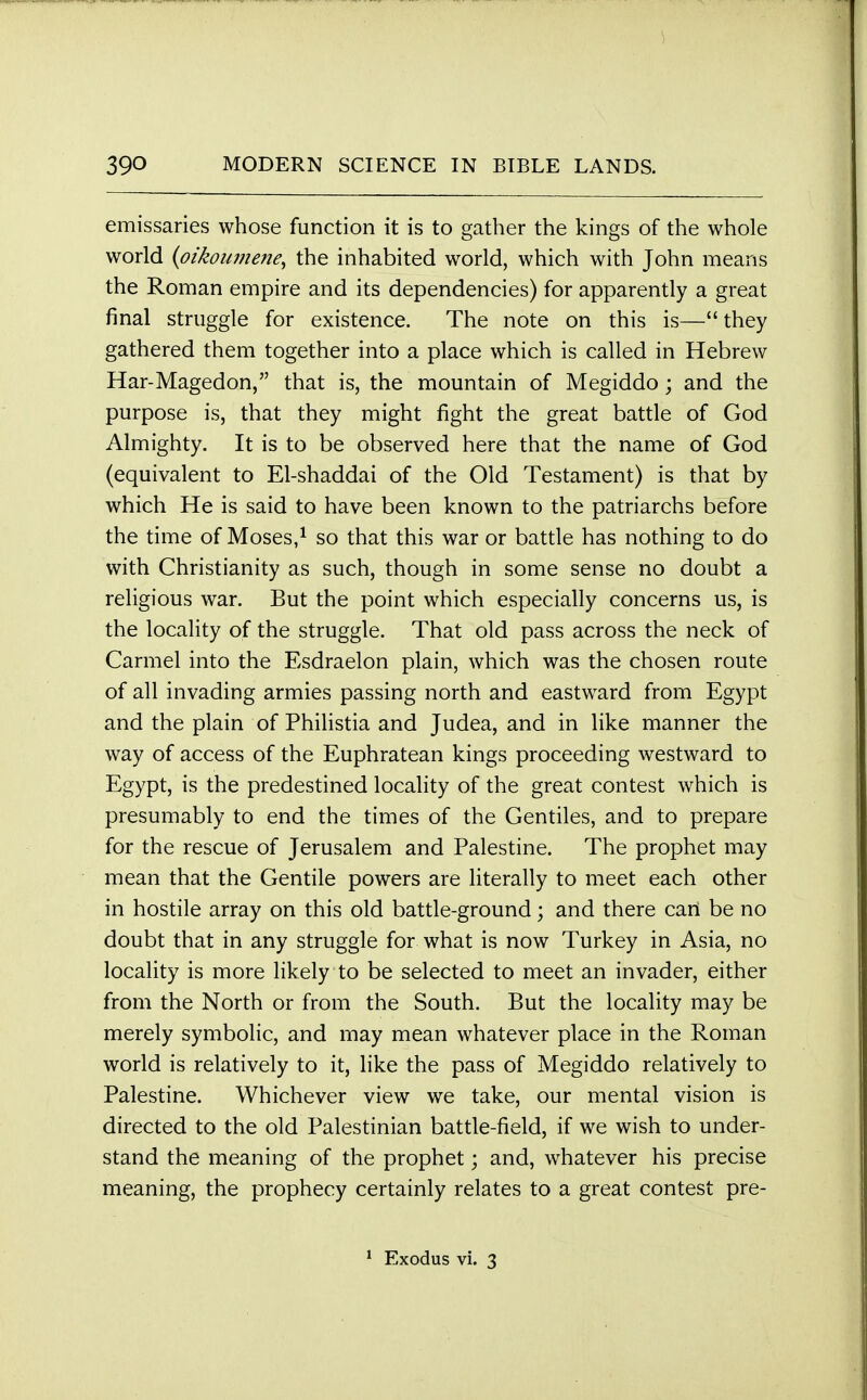 emissaries whose function it is to gather the kings of the whole world (oikoumene^ the inhabited world, which with John means the Roman empire and its dependencies) for apparently a great final struggle for existence. The note on this is—they gathered them together into a place which is called in Hebrew Har-Magedon, that is, the mountain of Megiddo ; and the purpose is, that they might fight the great battle of God Almighty. It is to be observed here that the name of God (equivalent to El-shaddai of the Old Testament) is that by which He is said to have been known to the patriarchs before the time of Moses,1 so that this war or battle has nothing to do with Christianity as such, though in some sense no doubt a religious war. But the point which especially concerns us, is the locality of the struggle. That old pass across the neck of Carmel into the Esdraelon plain, which was the chosen route of all invading armies passing north and eastward from Egypt and the plain of Philistia and Judea, and in like manner the way of access of the Euphratean kings proceeding westward to Egypt, is the predestined locality of the great contest which is presumably to end the times of the Gentiles, and to prepare for the rescue of Jerusalem and Palestine. The prophet may mean that the Gentile powers are literally to meet each other in hostile array on this old battle-ground; and there can be no doubt that in any struggle for what is now Turkey in Asia, no locality is more likely to be selected to meet an invader, either from the North or from the South. But the locality may be merely symbolic, and may mean whatever place in the Roman world is relatively to it, like the pass of Megiddo relatively to Palestine. Whichever view we take, our mental vision is directed to the old Palestinian battle-field, if we wish to under- stand the meaning of the prophet; and, whatever his precise meaning, the prophecy certainly relates to a great contest pre- Exodus vi. 3