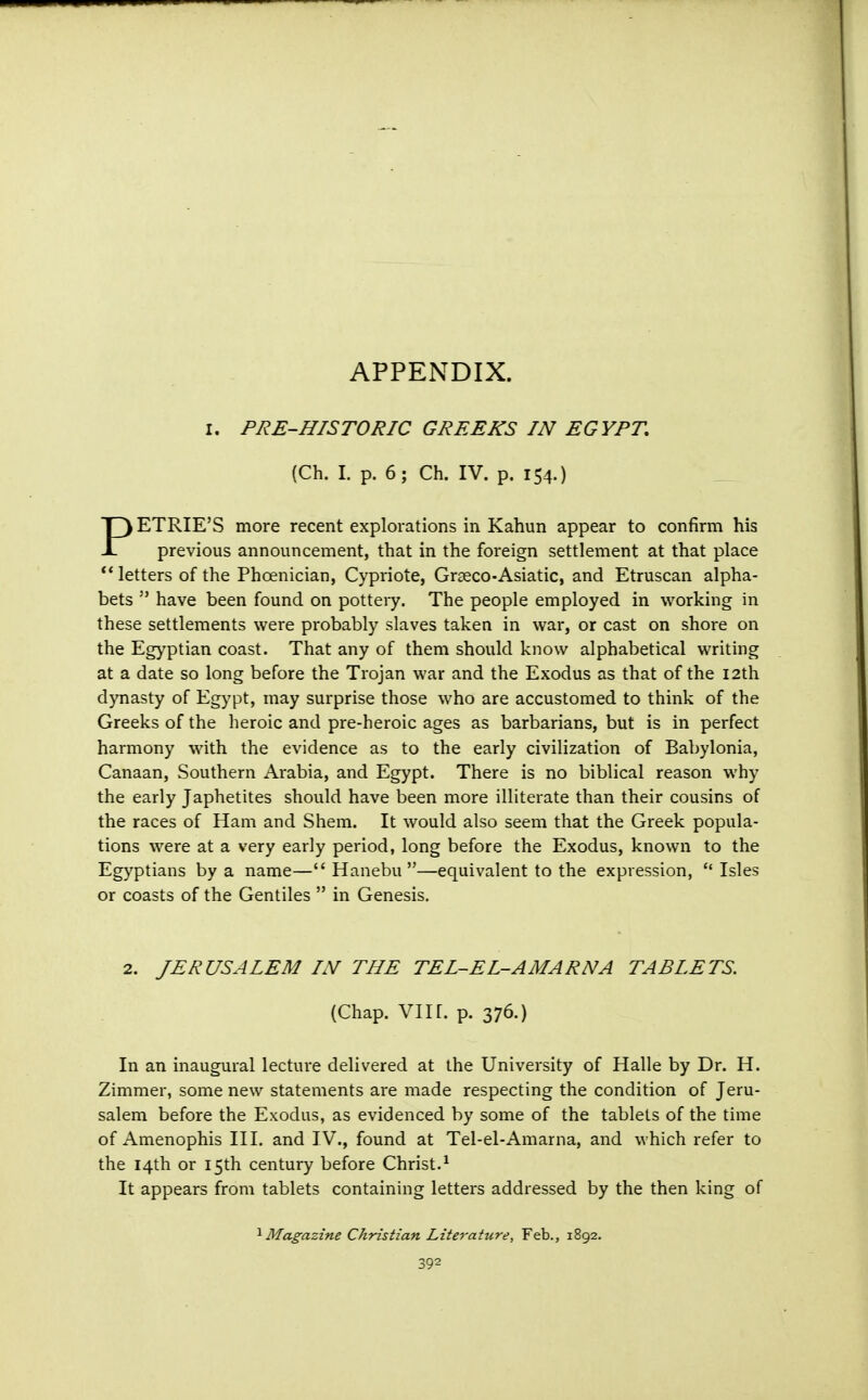 APPENDIX. I. PRE-HISTORIC GREEKS IN EGYPT, (Ch. I. p. 6; Ch. IV. p. 154.) ETRIE'S more recent explorations in Kahun appear to confirm his JL previous announcement, that in the foreign settlement at that place  letters of the Phoenician, Cypriote, Graeco-Asiatic, and Etruscan alpha- bets  have been found on potteiy. The people employed in working in these settlements were probably slaves taken in war, or cast on shore on the Egyptian coast. That any of them should know alphabetical writing at a date so long before the Trojan war and the Exodus as that of the 12th dynasty of Egypt, may surprise those who are accustomed to think of the Greeks of the heroic and pre-heroic ages as barbarians, but is in perfect harmony with the evidence as to the early civilization of Babylonia, Canaan, Southern Arabia, and Egypt. There is no biblical reason why the early Japhetites should have been more illiterate than their cousins of the races of Ham and Shem. It would also seem that the Greek popula- tions were at a very early period, long before the Exodus, known to the Egyptians by a name— Hanebu —equivalent to the expression,  Isles or coasts of the Gentiles  in Genesis. 2. JERUSALEM IN THE TEL-EL-AMARNA TABLETS. (Chap. VIIL p. 376.) In an inaugural lecture delivered at the University of Halle by Dr. H. Zimmer, some new statements are made respecting the condition of Jeru- salem before the Exodus, as evidenced by some of the tablets of the time of Amenophis III. and IV., found at Tel-el-Amarna, and which refer to the 14th or 15th century before Christ.1 It appears from tablets containing letters addressed by the then king of ^Magazine Christian Literature, Feb., 1892.