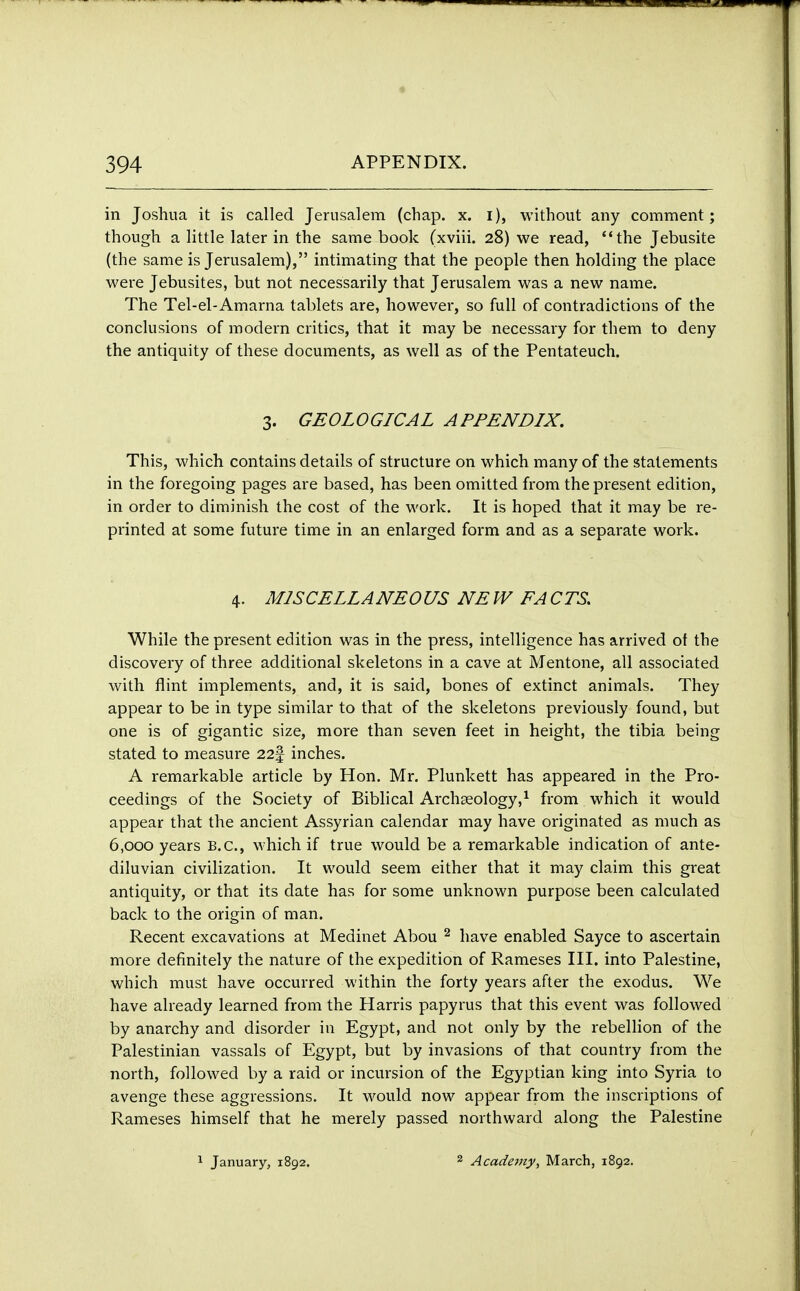 in Joshua it is called Jerusalem (chap. x. i), without any comment; though a little later in the same book (xviii. 28) we read, the Jebusite (the same is Jerusalem), intimating that the people then holding the place were Jebusites, but not necessarily that Jerusalem was a new name. The Tel-el- Amarna tablets are, however, so full of contradictions of the conclusions of modern critics, that it may be necessary for them to deny the antiquity of these documents, as well as of the Pentateuch. 3. GEOLOGICAL APPENDIX. This, which contains details of structure on which many of the statements in the foregoing pages are based, has been omitted from the present edition, in order to diminish the cost of the work. It is hoped that it may be re- printed at some future time in an enlarged form and as a separate work. 4. MISCELLANEOUS NE W FA CPS. While the present edition was in the press, intelligence has arrived of the discovery of three additional skeletons in a cave at Mentone, all associated with flint implements, and, it is said, bones of extinct animals. They appear to be in type similar to that of the skeletons previously found, but one is of gigantic size, more than seven feet in height, the tibia being stated to measure 22| inches. A remarkable article by Hon. Mr. Plunkett has appeared in the Pro- ceedings of the Society of Biblical Archaeology,1 from which it would appear that the ancient Assyrian calendar may have originated as much as 6,000 years B.C., which if true would be a remarkable indication of ante- diluvian civilization. It would seem either that it may claim this great antiquity, or that its date has for some unknown purpose been calculated back to the origin of man. Recent excavations at Medinet Abou 2 have enabled Sayce to ascertain more definitely the nature of the expedition of Rameses III. into Palestine, which must have occurred within the forty years after the exodus. We have already learned from the Harris papyrus that this event was followed by anarchy and disorder in Egypt, and not only by the rebellion of the Palestinian vassals of Egypt, but by invasions of that country from the north, followed by a raid or incursion of the Egyptian king into Syria to avenge these aggressions. It would now appear from the inscriptions of Rameses himself that he merely passed northward along the Palestine 1 January, 1892. 2 Academy, March, 1892.