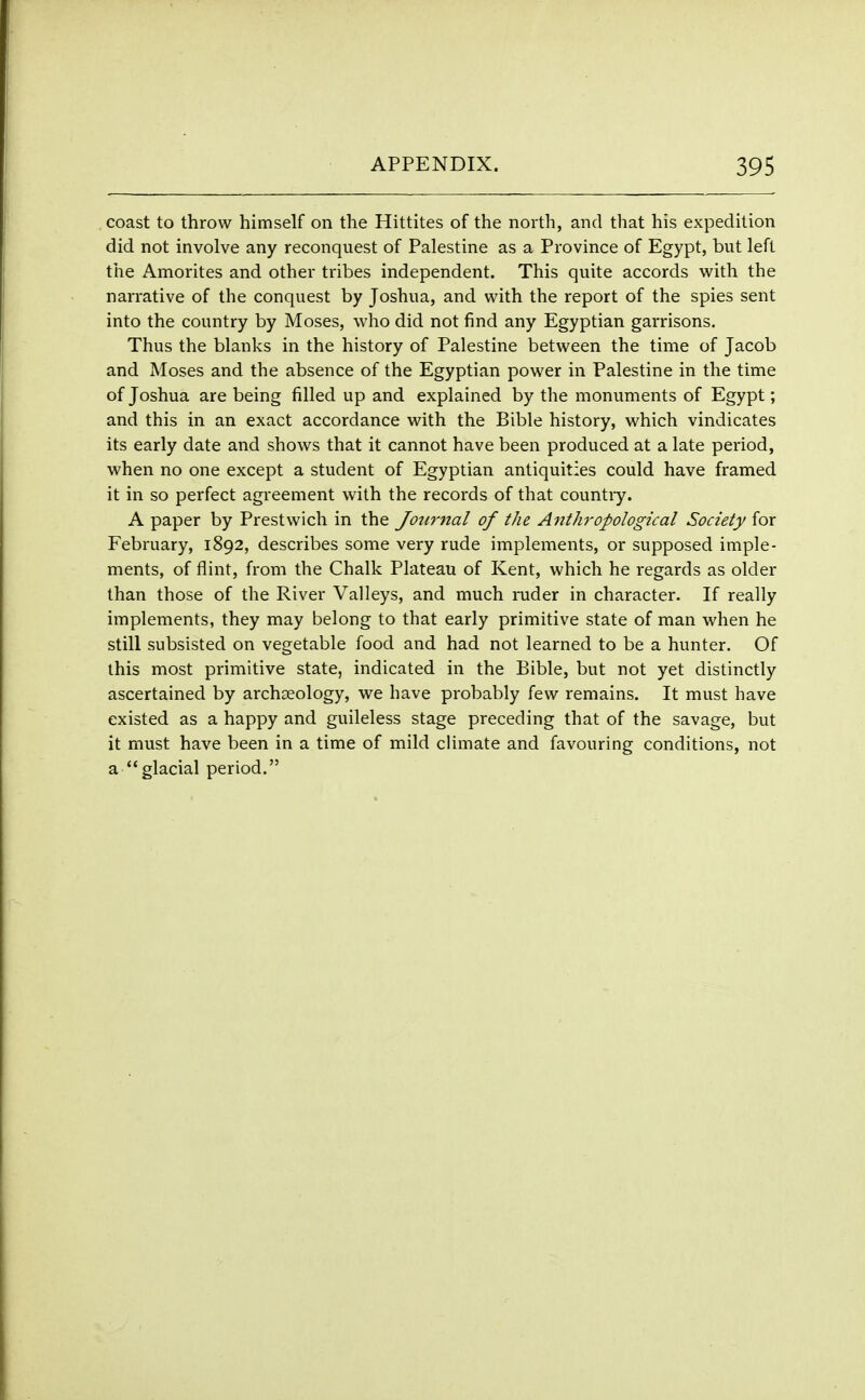 coast to throw himself on the Hittites of the north, and that his expedition did not involve any reconquest of Palestine as a Province of Egypt, but left the Amorites and other tribes independent. This quite accords with the narrative of the conquest by Joshua, and with the report of the spies sent into the country by Moses, who did not find any Egyptian garrisons. Thus the blanks in the history of Palestine between the time of Jacob and Moses and the absence of the Egyptian power in Palestine in the time of Joshua are being filled up and explained by the monuments of Egypt; and this in an exact accordance with the Bible history, which vindicates its early date and shows that it cannot have been produced at a late period, when no one except a student of Egyptian antiquities could have framed it in so perfect agreement with the records of that countiy. A paper by Prestwich in the Journal of the Anthropological Society for February, 1892, describes some very rude implements, or supposed imple- ments, of flint, from the Chalk Plateau of Kent, which he regards as older than those of the River Valleys, and much ruder in character. If really implements, they may belong to that early primitive state of man when he still subsisted on vegetable food and had not learned to be a hunter. Of this most primitive state, indicated in the Bible, but not yet distinctly ascertained by archaeology, we have probably few remains. It must have existed as a happy and guileless stage preceding that of the savage, but it must have been in a time of mild climate and favouring conditions, not a glacial period.