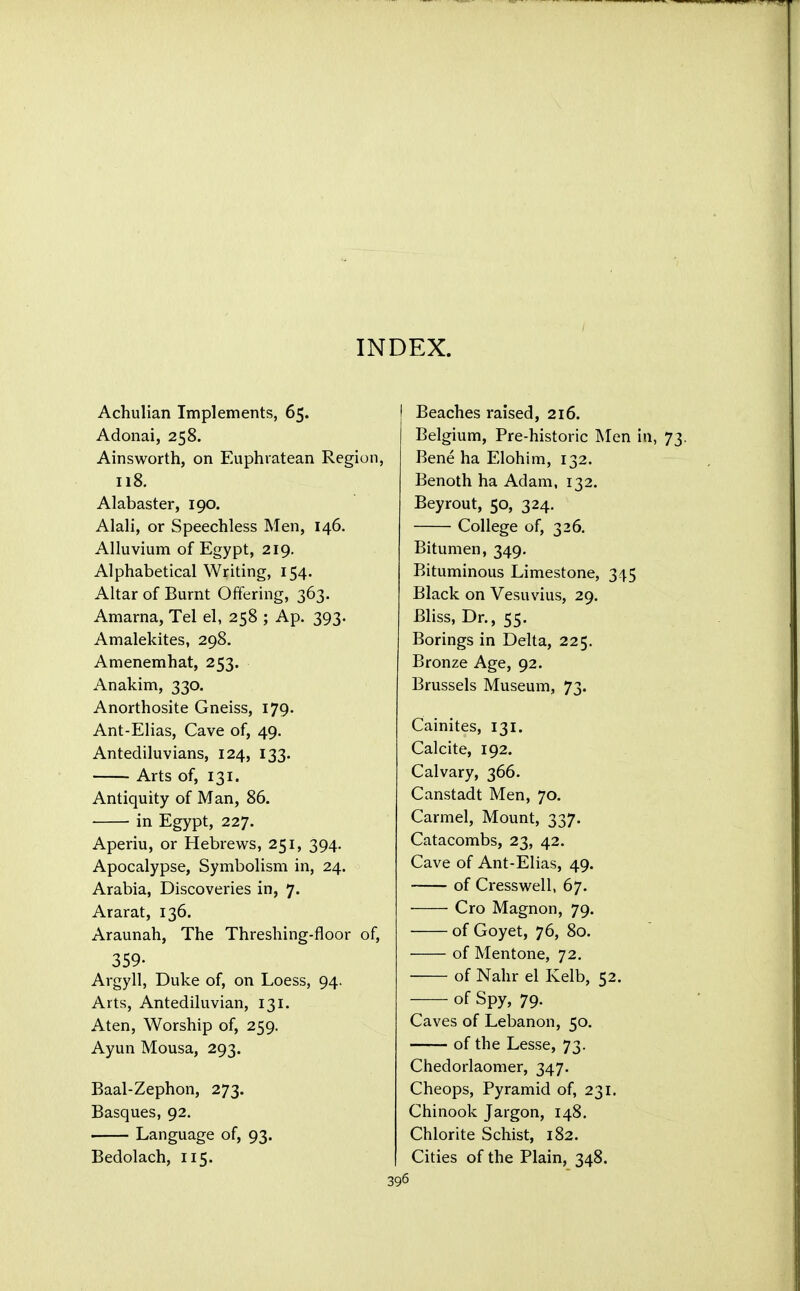 INDEX. Achulian Implements, 65. Adonai, 258. Ainsworth, on Euphratean Region, 118. Alabaster, 190. Alali, or Speechless Men, 146. Alluvium of Egypt, 219. Alphabetical Writing, 154. Altar of Burnt Offering, 363. Amarna, Tel el, 258 ; Ap. 393. Amalekites, 298. Amenemhat, 253. Anakim, 330. Anorthosite Gneiss, 179. Ant-Elias, Cave of, 49. Antediluvians, 124, 133. Arts of, 131. Antiquity of Man, 86. in Egypt, 227. Aperiu, or Hebrews, 251, 394. Apocalypse, Symbolism in, 24. Arabia, Discoveries in, 7. Ararat, 136. Araunah, The Threshing-floor of, 359- Argyll, Duke of, on Loess, 94. Arts, Antediluvian, 131. Aten, Worship of, 259. Ayun Mousa, 293. Baal-Zephon, 273. Basques, 92. Language of, 93. Bedolach, 115. Beaches raised, 216. Belgium, Pre-historic Men in, Bene ha Elohim, 132. Benoth ha Adam, 132. Beyrout, 50, 324. College of, 326. Bitumen, 349. Bituminous Limestone, 345 Black on Vesuvius, 29. Bliss, Dr., 55. Borings in Delta, 225. Bronze Age, 92. Brussels Museum, 73. Cainites, 131. Calcite, 192. Calvary, 366. Canstadt Men, 70. Carmel, Mount, 337. Catacombs, 23, 42. Cave of Ant-Elias, 49. of Cresswell, 67. Cro Magnon, 79. of Goyet, 76, 80. of Mentone, 72. of Nahr el Kelb, 52. of Spy, 79. Caves of Lebanon, 50. of the Lesse, 73. Chedorlaomer, 347. Cheops, Pyramid of, 231. Chinook Jargon, 148. Chlorite Schist, 182. Cities of the Plain, 348.