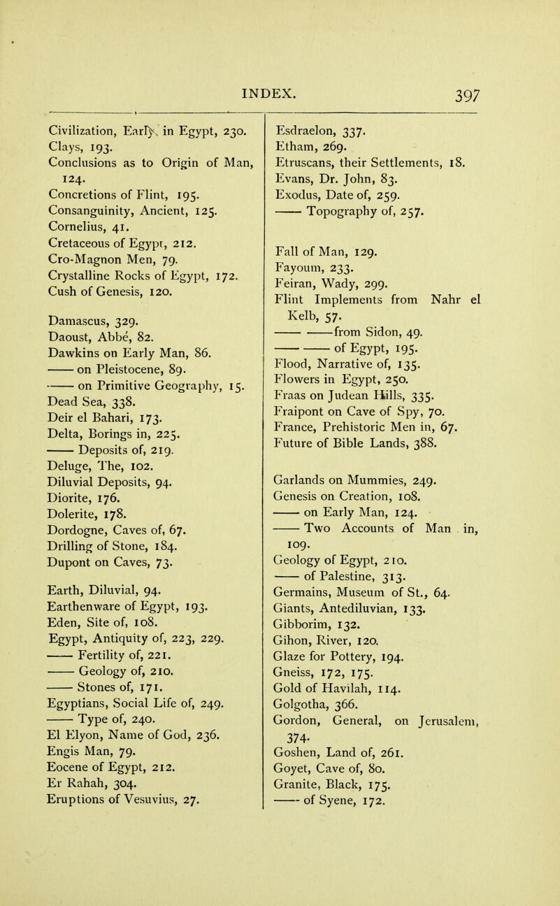 Civilization, Earl)\ in Egypt, 230. Clays, 193. Conclusions as to Origin of Man, 124. Concretions of Flint, 195. Consanguinity, Ancient, 125. Cornelius, 41. Cretaceous of Egypt, 212. Cro-Magnon Men, 79. Crystalline Rocks of Egypt, 172. Cush of Genesis, 120. Damascus, 329. Daoust, Abbe, 82. Dawkins on Early Man, 86. —— on Pleistocene, 89. on Primitive Geography, 15. Dead Sea, 338. Deir el Bahari, 173. Delta, Borings in, 225. Deposits of, 219. Deluge, The, 102. Diluvial Deposits, 94. Diorite, 176. Dolerite, 178. Dordogne, Caves of, 67. Drilling of Stone, 184. Dupont on Caves, 73. Earth, Diluvial, 94. Earthenware of Egypt, 193. Eden, Site of, 108. Egypt, Antiquity of, 223, 229. Fertility of, 221. Geology of, 210. Stones of, 171. Egyptians, Social Life of, 249. Type of, 240. El Elyon, Name of God, 236. Engis Man, 79. Eocene of Egypt, 212. Er Rahah, 304. Eruptions of Vesuvius, 27. Esdraelon, 337. Etham, 269. Etruscans, their Settlements, 18. Evans, Dr. John, 83. Exodus, Date of, 259. Topography of, 257. Fall of Man, 129. Fayoum, 233. Feiran, Wady, 299. Flint Implements from Nahr el Kelb, 57. from Sidon, 49. of Egypt, 195. Flood, Narrative of, 135. Flowers in Egypt, 250. Fraas on Judean Hills, 335. Fraipont on Cave of Spy, 70. France, Prehistoric Men in, 67. Future of Bible Lands, 388. Garlands on Mummies, 249. Genesis on Creation, 108. on Early Man, 124. Two Accounts of Man in, 109. Geology of Egypt, 210. of Palestine, 313. Germains, Museum of St., 64. Giants, Antediluvian, 133. Gibborim, 132. Gihon, River, 120. Glaze for Pottery, 194. Gneiss, 172, 175. Gold of Havilah, 114. Golgotha, 366. Gordon, General, on Jerusalem, 374- Goshen, Land of, 261. Goyet, Cave of, 80. Granite, Black, 175. of Syene, 172.