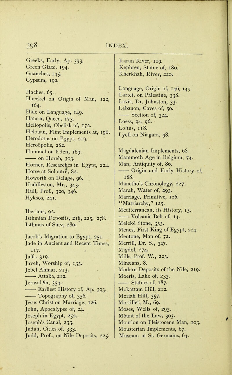 Greeks, Early, Ap. 393. Green Glaze, 194. Guanches, 145. Gypsum, 192. Haches, 65. Haeckel on Origin of Man, 122, 164. Hale on Language, 149. Hatasu, Queen, 173. Heliopolis, Obelisk of, 172. Helouan, Flint Implements at, 196. Herodotus on Egypt, 209. Heroopolis, 282. Hommel on Eden, 169. on Horeb, 303. Horner, Researches in Egypt, 224. Horse at Soloutre, 82. Hovvorth on Deluge, 96. Huddleston, Mr., 343. Hull, Prof., 320, 346. Hyksos, 241. Iberians, 92. Isthmian Deposits, 218, 225, 278. Isthmus of Suez, 280. Jacob's Migration to Egypt, 251. Jade in Ancient and Recent Times, 117. Jaffa, 319. Javeh, Worship of, 135. Jebel Ahmar, 213. Attaka, 212. Jerusalem, 354. Earliest History of, Ap. 393. Topography of, 356. Jesus Christ on Marriage, 126. John, Apocalypse of, 24. Joseph in Egypt, 252. Joseph's Canal, 233. Judah, Cities of, 333. Judd, Prof., on Nile Deposits, 225. Karun River, 119. Kephren, Statue of, 180. Kherkhah, River, 220. Language, Origin of, 146, 149. Lartet, on Palestine, 338. Lavis, Dr. Johnston, 33. Lebanon, Caves of, 50. Section of, 324. Loess, 94, 96. Loftus, 118. Lyell on Niagara, 98. Magdalenian Implements, 68. 1V1 ammoth Age in Belgium, 74. Man, Antiquity of, 86. Origin and Early History of, 188. Manetho's Chronology, 227. Marah, Water of, 293. Marriage, Primitive, 126. Matriarchy, 125. Mediterranean, its History, 15. Volcanic Belt of, 14. Meleke Stone, 355. Menes, First King of Egypt, 224. Mentone, Man of, 72. Merrill, Dr. S., 347. Migdol, 274. Mills, Prof. W7., 225. Minseans, 8. Modem Deposits of the Nile, 219. Moeris, Lake of, 233. Statues of, 187. Mokattam Hill, 212. Moriah Hill, 357. Mortillet, M., 69. Moses, Wells of, 293. Mount of the Law, 303. Mourlon on Pleistocene Man, 103. Mousterian Implements, 67. Museum at St. Germains, 64.