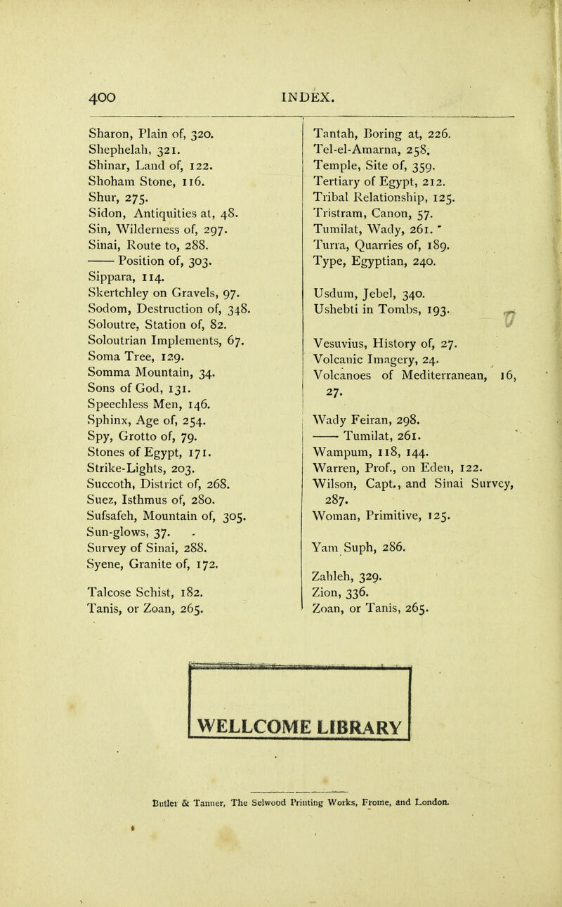 Slhni*r»n Plnin of lid t- J 1 ltll \_H J j X 1(1111 Wl, ^4,\J» T'nntnVi T^nrincr nf oofa XclllLU.ll, llWllUt CXI,, ^- ^- w* Shephelah, 321. Tel-el-Amarna, 258, Shinar, Land of, 122. Temple, Site of, 359. Shoham Stone, 116. Tertiary of Egypt, 212. Shur, 275. Tribal Relationship, 125. Sirlnn AnfinniHps; at /iR U 1V1<~»11 , OllllUlllllLj CXI, ^ tJ • Tristram, Canon, 57. Sin, Wilderness of, 297. Tumilat, Wady, 261.  Sinai, Route to, 288. Tuna, Quarries of, 189. Position of, 303. Type, Egyptian, 240. Sinnnvn T T/t Skertchley on Gravels, 97. Usdum, Jebel, 340. Sodom, Destruction of, 348. Ushebti in Tombs, 193. Soloutre. Station of, 82. \J Soloutrian Implements, 67. Vesuvius, History of, 27. Soma Tree, 129. Volcanic Imagery, 24^ Somma ]Mountain, 34. Volcanoes of Mediterranean, 16, Sons of God, 131* 27. Speechless Men, 146. Sphinx, Age of, 254. Wady Feiran, 298. Spy, Grotto of, 79. Tumilat, 261. Stones of Egypt, 171. Wampum, 118, 144. Strike-Lights, 203. Warren, Prof., on Eden, 122. buccotn, JJistnct ot, 200. Wilson, CapL, and Sinai Survey, 287. Sufsafeh, Mountain of, 305. Woman, Primitive, 125. Sun-glows, 37. Survey of Sinai, 288. Yam Suph, 286. Syene, Granite of, 172. Zahleh, 329. Talcose Schist, 182. Zion, 336. Tanis, or Zoan, 265. Zoan, or Tanis, 265. WELLCOME LIBRARY Butler & Tanner, The Selwood Printing Works, Froine, and London.