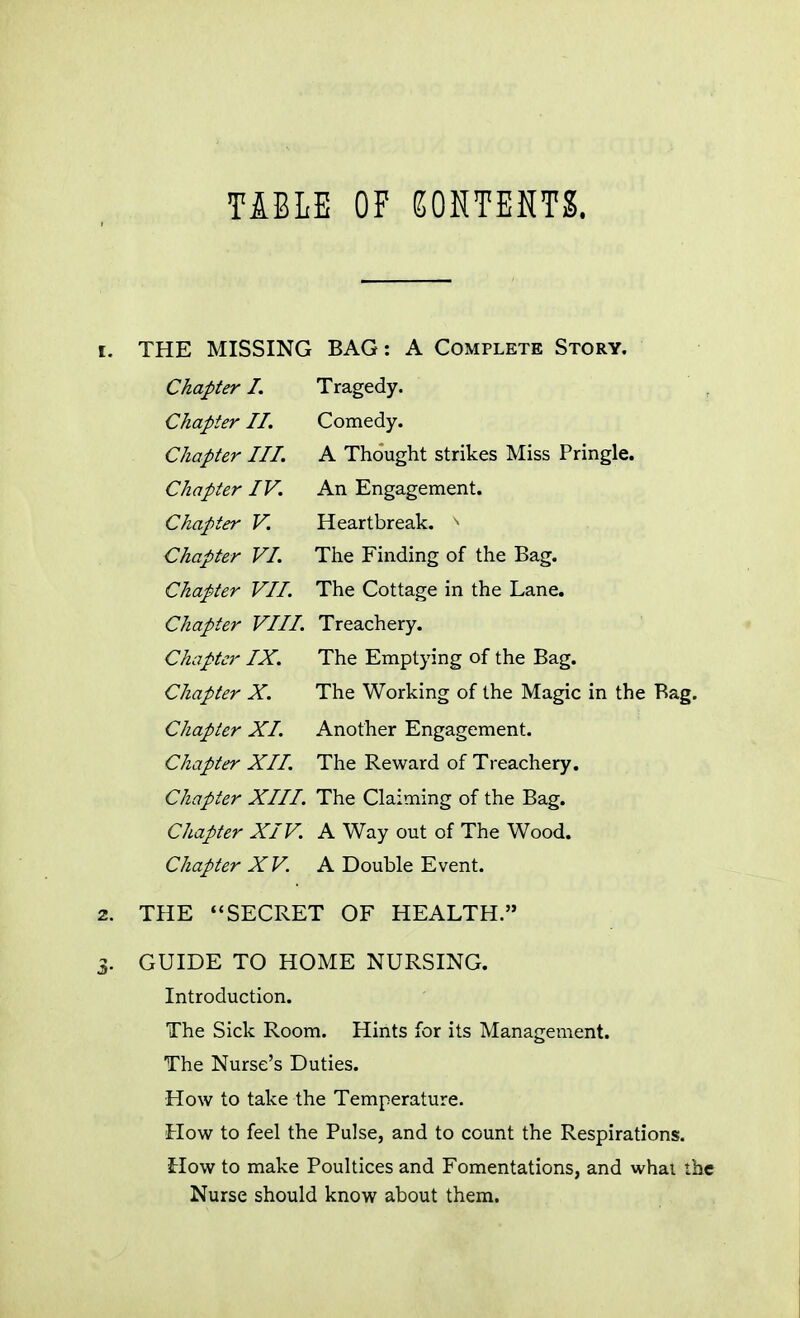 TABLE OF EONTEKTS. THE MISSING BAG: A Complete Story. Chapter I. Tragedy. Chapter II. Comedy. Chapter III. A Thought strikes Miss Pringle. Chapter IV. An Engagement. Chapter V. Heartbreak. Chapter VI. The Finding of the Bag. Chapter VII. The Cottage in the Lane. Chapter VIII. Treachery. Chapter IX. The Emptying of the Bag. Chapter X. The Working of the Magic in the Bag. Chapter XI. Another Engagement. Chapter XII. The Reward of Treachery. Chapter XIII. The Claiming of the Bag. Chapter XIV. A Way out of The Wood. Chapter XV. A Double Event. THE ''SECRET OF HEALTH. GUIDE TO HOME NURSING. Introduction. The Sick Room. Hints for its Management. The Nurse's Duties. How to take the Temperature. How to feel the Pulse, and to count the Respirations. How to make Poultices and Fomentations, and what the Nurse should know about them.