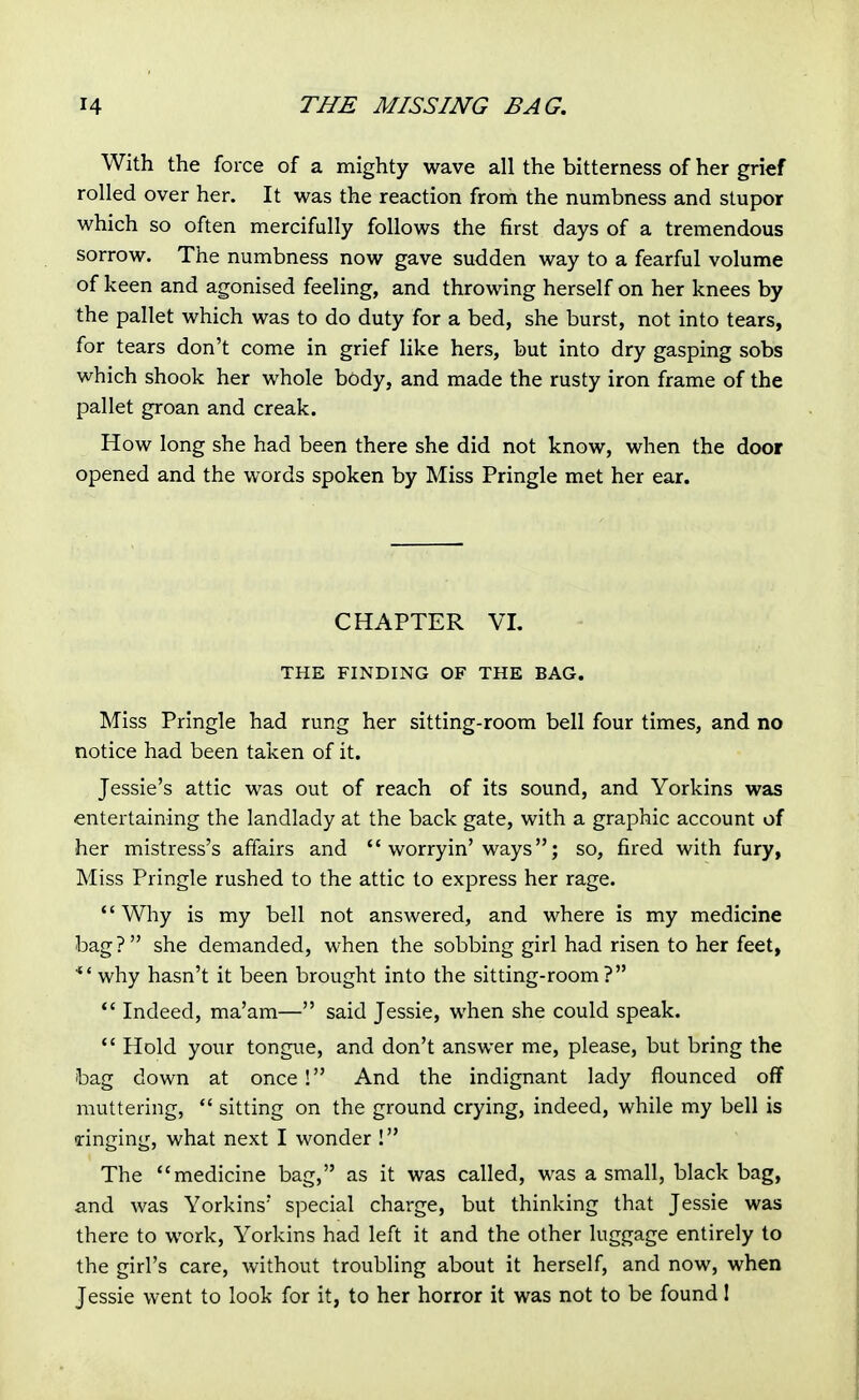 With the force of a mighty wave all the bitterness of her grief rolled over her. It was the reaction from the numbness and stupor which so often mercifully follows the first days of a tremendous sorrow. The numbness now gave sudden way to a fearful volume of keen and agonised feeling, and throwing herself on her knees by the pallet which was to do duty for a bed, she burst, not into tears, for tears don't come in grief like hers, but into dry gasping sobs which shook her whole body, and made the rusty iron frame of the pallet groan and creak. How long she had been there she did not know, when the door opened and the words spoken by Miss Pringle met her ear. CHAPTER VL THE FINDING OF THE BAG. Miss Pringle had rung her sitting-room bell four times, and no notice had been taken of it. Jessie's attic was out of reach of its sound, and Yorkins was entertaining the landlady at the back gate, with a graphic account of her mistress's affairs and  worryin'ways; so, fired with fury, Miss Pringle rushed to the attic to express her rage. Why is my bell not answered, and where is my medicine bag? she demanded, when the sobbing girl had risen to her feet, 'why hasn't it been brought into the sitting-room? *' Indeed, ma'am— said Jessie, when she could speak.  Hold your tongue, and don't answer me, please, but bring the bag down at once ! And the indignant lady flounced off muttering,  sitting on the ground crying, indeed, while my bell is •ringing, what next I wonder ! The medicine bag, as it was called, was a small, black bag, and was Yorkins' special charge, but thinking that Jessie was there to work, Yorkins had left it and the other luggage entirely to the girl's care, without troubling about it herself, and now, when Jessie went to look for it, to her horror it was not to be found!