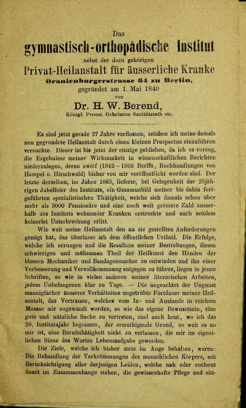 gymuastlscii - ortliopädisciie Institut nebst der dazu gehörigen Privat-Heilanstalt für äusseriiche Kranke gegründet am 1. Mai 1840 von Dr. H. W. Berend, Königl. Preuss. Geheimem Sanitätsrath etc. Es sind jetzt gerade 27 Jahre verflossen, seitdem ich meine damals neu gegründete Heilanstalt durch einen kleinen Prospectus einzuführen versuchte. Dieser ist bis jetzt der einzige geblieben, da ich es vorzog, die Ergebnisse meiner Wirksamkeit in wissenschaftlichen Berichten niederzulegen, deren zwölf (1842-1865 Berlin, Buchhandlungen von Iltmpel u. Hirschwald) bisher von mir veröffentlicht worden sind. Der letzte derselben, im Jahre 1865, lieferte, bei Gelegenheit der 25jäh- rigen Jubelfeier des Instituts, ein Gesammtbild meiner bis dahin fort- geführten specialistischen Thätigkeit, welche sich damals schon über mehr als 3000 Pensionäre und eine noch weit grössere Zahl ausser- halb des Instituts wohnender Kranken erstreckte und auch seitdem keinerlei Unterbrechung erlitt. Wie weit meine Heilanstalt den au sie gestellten Anforderungen genügt hat, das überlasse ich dem öffentlichen ürtheil. Die Erfolge, welche ich errungen und die Resultate meiner Bestrebungen, diesen schwierigen und mühsamen Theil der Heilkunst den Händen der blossen Mechaniker und Bandagenmacher zu entwinden und ihn einer Verbesserung und Vervollkommnung entgegen zu führen, liegen in jenen Schriften, so wie in vielen anderen meiner literarischen Arbeiten, jedem Unbefangenen klar zu Tage. — Die ungeachtet der Ungunst mannigfacher äusserer Verhältnisse ungetrübte Fortdauer meiner Heil- anstalt, das Vertrauen, welches vom In- und Auslande in reichem Maasse mir zugewandt worden, so wie das eigene Bewuastsein, eine gute und nützliche Sache zu vertreten, sind auch heut, wo ich das 28. Institutsjahr begonnen, der ermuthigende Grund, so weit es an mir ist, eine Berufsthätigkeit nicht zu verlassen, die mir im eigent- lichen Sinne des Wortes Lebensaufgabe geworden. Die Ziele, welche ich bisher stets im Auge behalten, waren: Die Behandlung der Verkrümmungen des menschlichen Körpers, mit Berücksichtigung aller derjenigen Leiden, welche nah oder entfernt damit im Zusammenhange stehen, die gewissenhafte Pflege und sitt-