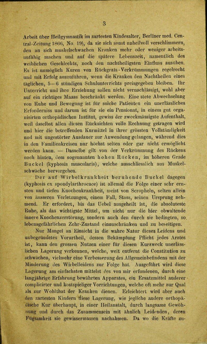 Arbeit über Heilgymnastik im zartesten Kindesalter, Berliner med. Cen- trai-Zeitung 1866, No. 19), da sie sich sonst unheilvoll verschlimmern, den an sich muskelschwachen Kranken mehr oder weniger arbeits- unfähig machen und auf die spätere Lebenszeit, namentlich des weiblichen Geschlechts, noch den nachtheiligsten Einfluss ausüben. Es ist unmöglich Kuren von Rückgrats-Verkrümmungen regelrecht und mit Erfolg auszuführen, wenn die Kranken den Nachtheilen eines täglichen, 5— 6 stündigen Schulunterrichts preisgegeben bleiben. Ihr Unterricht und ihre Erziehung sollen nicht vernachlässigt, wohl aber auf ein richtiges Maass beschränkt werden. Eine stete Abwechselung von Ruhe und Bewegung ist für solche Patienten ein unerlässliches Erforderniss und darum ist für sie ein Pensionat, in einem gut orga- nisirten orthopädischen Institut, gewiss der zweckmässigste Aufenthalt, weil daselbst allen dit sen Rücksichten volle Rechnung getragen wird und hier die betreffenden Kurmittel in ihrer grössten Vollständigkeit und mit ungestörter Ausdauer zur Anwendung gelangen, während dies in den Familienkreisen nur höchst selten oder gar nicht ermöglicht werden kann. — Dasselbe gilt von der Verkrümmung des Rückens nach hinten, dem sogenannten hohen Rücken, im höheren Grade Buckel (kyphosis muscularis), welche ausschliesslich aus Muskel- schwäche hervorgehen. Der auf Wirbelkrankheit beruhende Buckel dagegen (kyphosis ex spondylarthrocace) ist allemal die Folge einer sehr ern- sten und tiefen Knochenkrankheit, nieist von Scropheln, selten allein von äusseren Verletzungen, einem Fall, Stoss, seinen Ursprung neh- mend. Er erfordert, bis das Uebel ausgeheilt ist, die absoluteste Ruhe, als das wichtigste Mittel, um nicht nur die hier obwaltende innere Knochenzerstörung, sondern auch den durch sie bedingten, so. lebensgefährlichen Zehr-Zustand einzuschränken und zu bef-eitigen. Nur Mangel an Einsicht in die wahre Natur dieses Leidens und unbegründetes Vorurtheil, dessen Bekämpfung Pflicht jedes Arztes ist, kann den grossen Nutzen einer für diesen Kurzweck unerläss- lichen Lagerung verkennen, welche, weit entfernt die Constitution zu schwächen, vielmehr eine Verbesserung des Allgemeinbefindens mit der Minderung des Wirbelleidens zur Folge hat. Ausgeführt wird diese Lagerung am einfachsten mittelst des von mir erfundenen, durch eine langjährige Erfahrung bewährten Apparates, ein Ersatzmittel anderer complicirter und kostspieliger Vorrichtungen, welche oft mehr zur Qual als zur Wohlthat der Kranken dienen. Erleichtert wird aber auch den zartesten Kindern diese Lagerung, wie jegliche andere orthopä- dische Kur überhaupt, in einer Heilanstalt, durch langsame Gewöh- nung und durch das Zusammensein mit ähnlich Leidenden, deren Fügsamkeit sie gewissermassen nachahmen. Da wo die Kräfte zu-