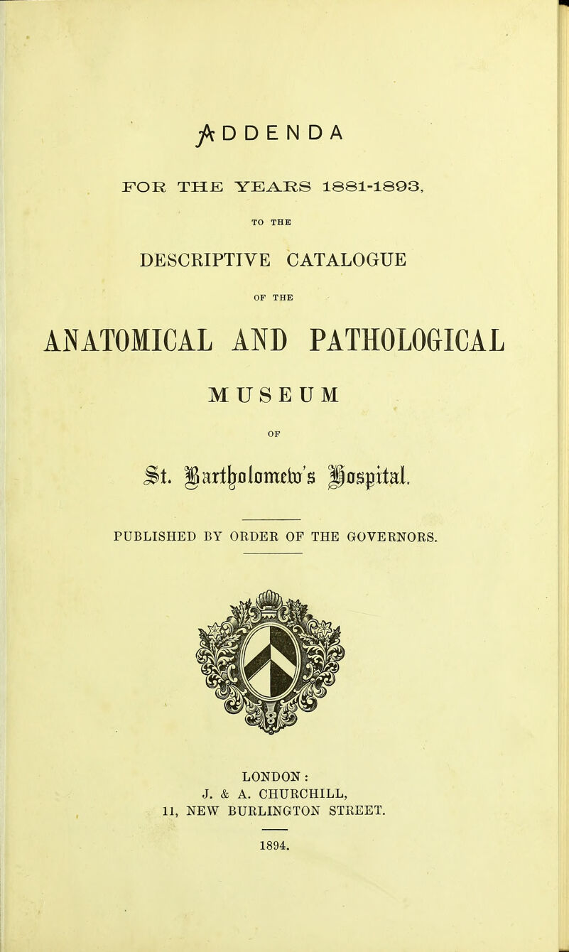 D D E N D A FOR THE YEA.RS 1881-1893, TO THE DESCRIPTIVE CATALOGUE OF THE ANATOMICAL AND PATHOLOGICAL MUSEUM OF PUBLISHED BY ORDEK OF THE GOVERNORS. LONDON: J. & A. CHURCHILL, 11, NEW BURLINGTON STREET. 1894.