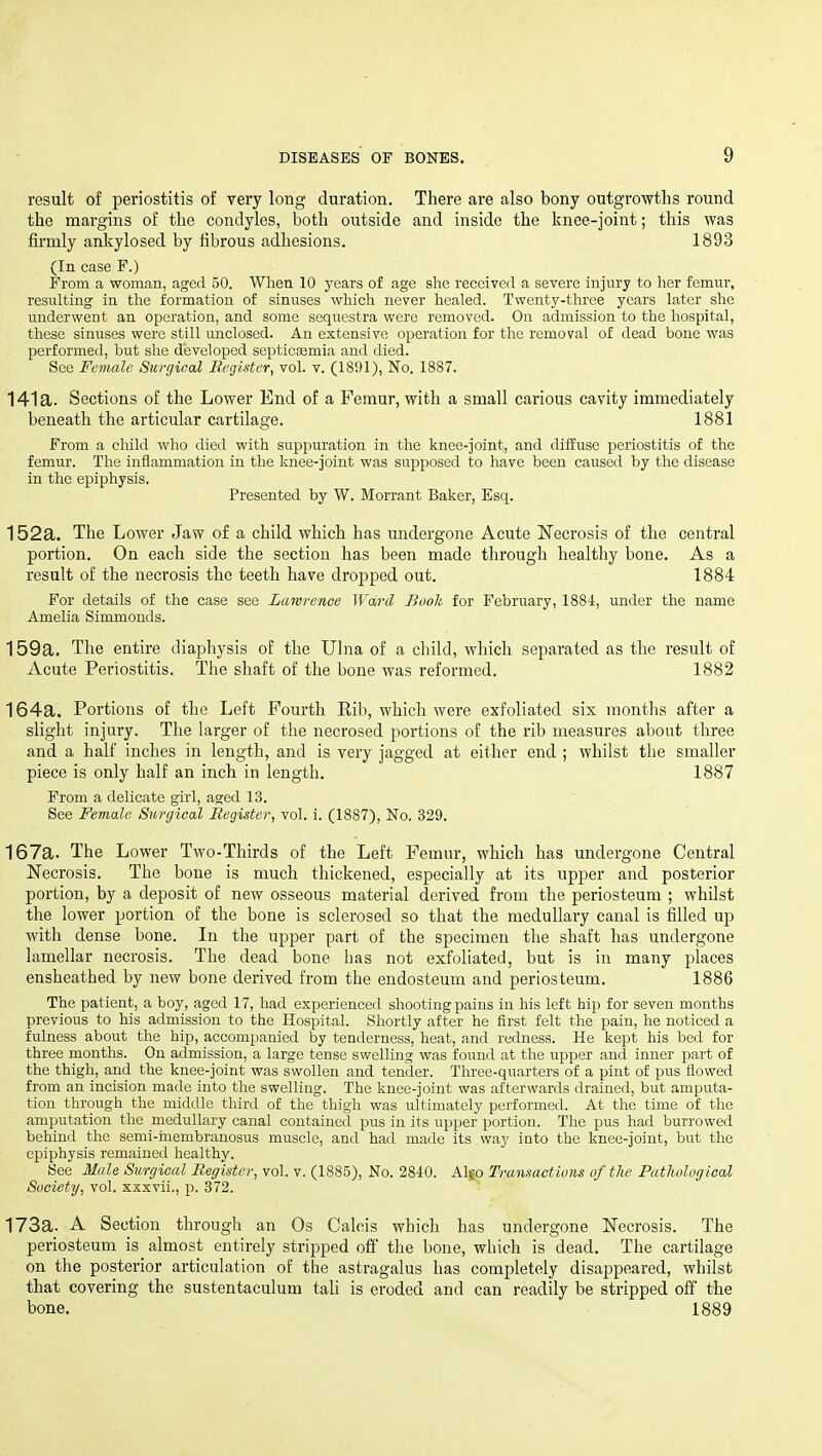 result of periostitis of very long duration. There are also bony outgrowths round the margins of the condyles, both outside and inside the knee-joint; this was firmly ankylosed by fibrous adhesions. 1893 (In case F.) From a woman, aged 50. When 10 years of age she received a severe injury to her femur, resulting in the formation of sinuses whicli never healed. Twenty-tliree years later she underwent an operation, and some sequestra were removed. Ou admission to the hospital, these sinuses were still unclosed. An extensive operation for the removal of dead bone was performed, but she developed septicEemia and died. See Female Surgical Register, vol. v. (1891), No. 1887. 141a. Sections of the Lower End of a Femur, with a small carious cavity immediately beneath the articular cartilage. 1881 From a child who died with suppuration in the knee-joint, and diffuse periostitis of the femur. The inflammation in the knee-joint was supposed to have been caused by the disease in the epiphysis. Presented by W. Morrant Baker, Esq. 152a. The Lower Jaw of a child which has undergone Acute Necrosis of the central portion. On each side the section has been made through healthy bone. As a result of the necrosis the teeth have dropped out. 1884 For details of the case see Lawrence Ward Book for February, 1884, under the name Amelia Simmonds. 159a. The entire diaphysis of the Ulna of a child, which separated as the result of Acute Periostitis. The shaft of the bone was reformed. 1882 164a. Portions of the Left Fourth Rib, which were exfoliated six months after a slight injury. The larger of the necrosed portions of the rib measures about three and a half inches in length, and is very jagged at either end ; whilst the smaller piece is only half an inch in length. 1887 From a delicate girl, aged 13. See Female Surgical Register, vol. i. (1887), No. 329. 167a. The Lower Two-Thirds of the Left Femur, which has undergone Central Necrosis. The bone is much thickened, especially at its upper and posterior portion, by a deposit of new osseous material derived from the periosteum ; whilst the lower portion of the bone is sclerosed so that the medullary canal is filled up with dense bone. In the upper part of the specimen the shaft has imdergone lamellar necrosis. The dead bone has not exfoliated, but is in many places ensheathed by new bone derived from the endosteum and periosteum. 1886 The patient, a boy, aged 17, had experienced shooting pains in his left hip for seven months previous to his admission to the Hospital. Shortly after he first felt the pain, he noticed a fulness about the hip, accompanied by tenderness, heat, and redness. He kept his bed for three months. On admission, a large tense swelling was found at the upper and inner part of the thigh, and the knee-joint was swollen and tender. Three-quarters of a pint of pus flowed from an incision made into the swelling. The knee-joint was afterwards drained, but amputa- tion through the middle third of the thigh was ultimately performed. At the time of the amputation the medullary canal contained pus in its upper portion. The pus had burrowed behind the semi-inembranosus muscle, and had made its way into the knee-joint, but the epiphysis remained healthy. See Male Surgical Register, vol. v. (1885), No. 2840. Algo Transactions of tlie Pathological Society, vol. xxxvii., p. 372. 173a. A Section through an Os Calcis which has undergone Necrosis. The periosteum is almost entirely stripped off the bone, which is dead. The cartilage on the posterior articulation of the astragalus has completely disappeared, whilst that covering the sustentaculum tali is eroded and can readily be stripped off the bone. 1889