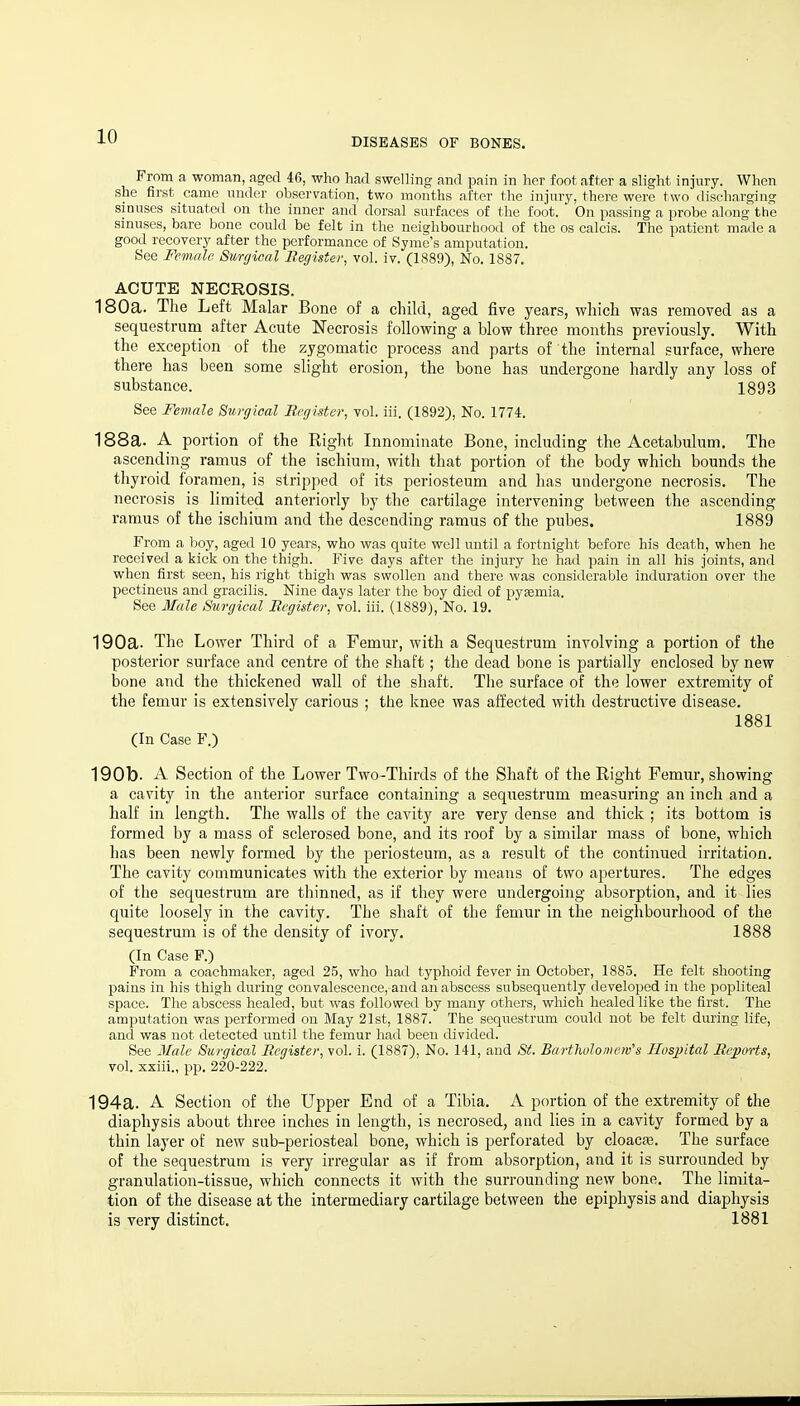 DISEASES OF BONES. Frnm a woman, aged 46, who had swelling and pain in her foot after a slight injury. When she first came under observation, two months after the injury, there were two dischargincr sinuses situated on the inner and dorsal surfaces of the foot. On passing a probe along the sinuses, bare bone could be felt in the neighbourhood of the os calcis. The patient made a good recovery after the performance of Syme's amputation. See Female Surgicnl Becjister, vol. iv. (1889), No. 1887. ACUTE NECROSIS. 180a. The Left Malar Bone of a child, aged five years, which was removed as a sequestrum after Acute Necrosis following a blow three months previously. With the exception of the zygomatic process and parts of the internal surface, where there has been some slight erosion, the bone has undergone hardly any loss of substance. 1893 See Female Surgical Rirjistev, vol. iii. (1892), No. 1774. 188a. A portion of the Right Innominate Bone, including the Acetabulum. The ascending ramus of the ischium, with that portion of the body which bounds the thyroid foramen, is stripped of its periosteum and has undergone necrosis. The necrosis is limited anteriorly by the cartilage intervening between the ascending ramus of the ischium and the descending ramus of the pubes. 1889 From a boy, aged 10 years, who was quite well until a fortnight before his death, when he received a kick on the thigh. Five days after the injury he had pain in all his joints, and when first seen, his right thigh was swollen and there was considerable induration over the pectineus and gracilis. Nine days later the boy died of pyEemia. See Male Surgical Eegister, vol. iii. (1889), No. 19. 190a. The Lower Third of a Femur, with a Sequestrum involving a portion of the posterior surface and centre of the shaft; the dead bone is partially enclosed by new bone and the thickened wall of the shaft. The surface of the lower extremity of the femur is extensively carious ; the knee was affected with destructive disease. 1881 (In Case F.) 190b. A Section of the Lower Two-Thirds of the Shaft of the Right Femur, showing a cavity in the anterior surface containing a sequestrum measuring an inch and a half in length. The walls of the cavity are very dense and thick ; its bottom is formed by a mass of sclerosed bone, and its roof by a similar mass of bone, which has been newly formed by the periosteum, as a result of the continued irritation. The cavity communicates with the exterior by means of two apertures. The edges of the sequestrum are thinned, as if they were undergoing absorption, and it lies quite loosely in the cavity. The shaft of the femur in the neighbourhood of the sequestrum is of the density of ivory. 1888 (In Case P.) From a coachmaker, aged 25, who had typhoid fever in October, 1885. He felt shooting pains in his thigh during convalescence, and an abscess subsequently developed in the popliteal space. The abscess healed, but was followed by many others, which healed like the first. The amputation was performed on May 21st, 1887. The sequestrum could not be felt during life, and was not detected until the femur had been divided. See Male Surgical Eegister, vol. i. (1887), No. 141, and St. Bartholomew's Hospital Reports, vol. xxiii., pp. 220-222. 194a. A Section of the Upper End of a Tibia. A portion of the extremity of the diaphysis about three inches in length, is necrosed, and lies in a cavity formed by a thin layer of new sub-periosteal bone, which is perforated by cloacas. The surface of the sequestrum is very irregular as if from absorption, and it is surrounded by granulation-tissue, which connects it with the surrounding new bone. The limita- tion of the disease at the intermediary cartilage between the epiphysis and diaphysis is very distinct. 1881