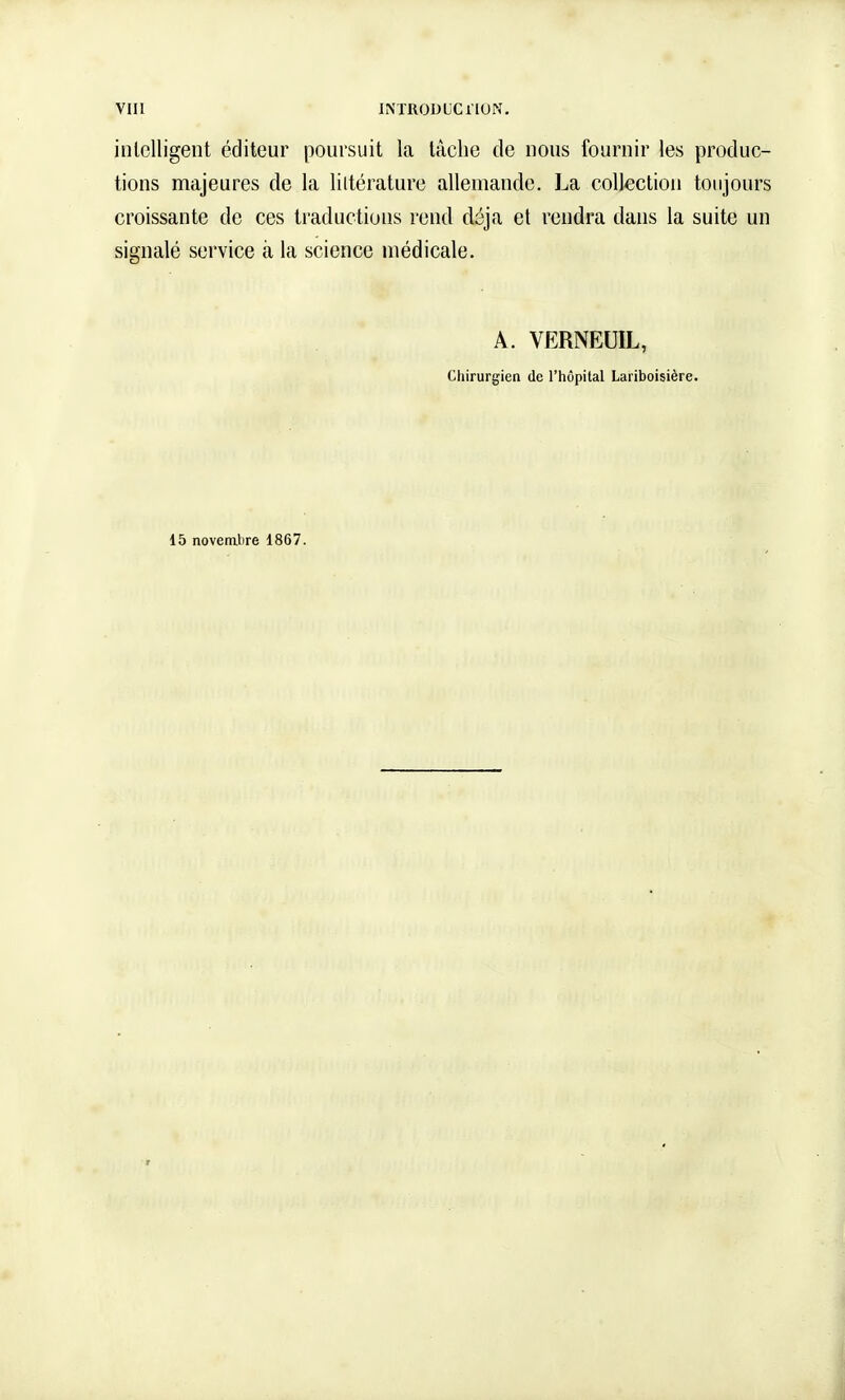 intelligent éditeur poursuit la tache de nous fournir les produc- tions majeures de la littérature allemaude. La collection toujours croissante de ces traductions rend déjà et rendra dans la suite un signalé service à la science médicale. A. VERNEUIL, Chirurgien de l'hôpital Lariboisière. 15 novembre 1867.