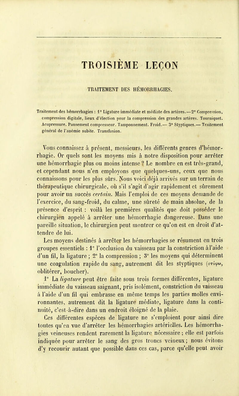 TROISIÈME LEÇON TRAITEMENT DES HÉMORRÏIAGIES. Traitement des hémorrhagies : 1° Ligature immédiate et médiate des artères.—2° Compression, compression digitale, lieux d'élection pour la compression des grandes artères. Tourniquet. Acupressure. Pansement compresseur. Tamponnement. Froid.— 3° Styptiques.— Traitement général de l'anémie subite. Transfusion. Vous connaissez à présent, messieurs, les différents genres d'hémor- rbagie. Or quels sont les moyens mis à notre disposition pour arrêter une hémorrhagie plus ou moins intense ? Le nombre en est très-grand, et cependant nous n'en employons que quelques-uns, ceux que nous connaissons pour les plus sûrs. Nous voici déjà arrivés sur un terrain de thérapeutique chirurgicale, où s'il s'agit d'agir rapidement et sûrement pour avoir un succès certain. Mais l'emploi de ces moyens demande de l'exercice, du sang-froid, du calme, une sûreté de main absolue, de la présence d'esprit : voilà les premières qualités que doit posséder le chirurgien appelé à arrêter une hémorrhagie dangereuse. Dans une pareille situation, le chirurgien peut montrer ce qu'on est en droit d'at- tendre de lui. Les moyens destinés à arrêter les hémorrhagies se résument en trois groupes essentiels : 1° l'occlusion du vaisseau par la constriction à l'aide d'un fil, la ligature ; 2° la compression ; '6° les moyens qui déterminent une coagulation rapide du sang, autrement dit les styptiques (ctû^w, oblitérer, boucher). 1° La ligature peut être faite sous trois formes différentes, ligature immédiate du vaisseau saignant, pris isolément, constriction du vaisseau à l'aide d'un fil qui embrasse en même temps les parties molles envi- ronnantes, autrement dit la ligature médiate, ligature dans la conti- nuité, c'est-à-dire dans un endroit éloigné de la plaie. Ces différentes espèces de ligature ne s'emploient pour ainsi dire toutes qu'en vue d'arrêter les hémorrhagies artérielles. Les hémorrha- gies veineuses rendent rarement la ligature nécessaire ; elle est parfois indiquée pour arrêter le sang des gros troncs veineux; nous évitons d'y recourir autant que possible dans ces cas, parce qu'elle peut avoir