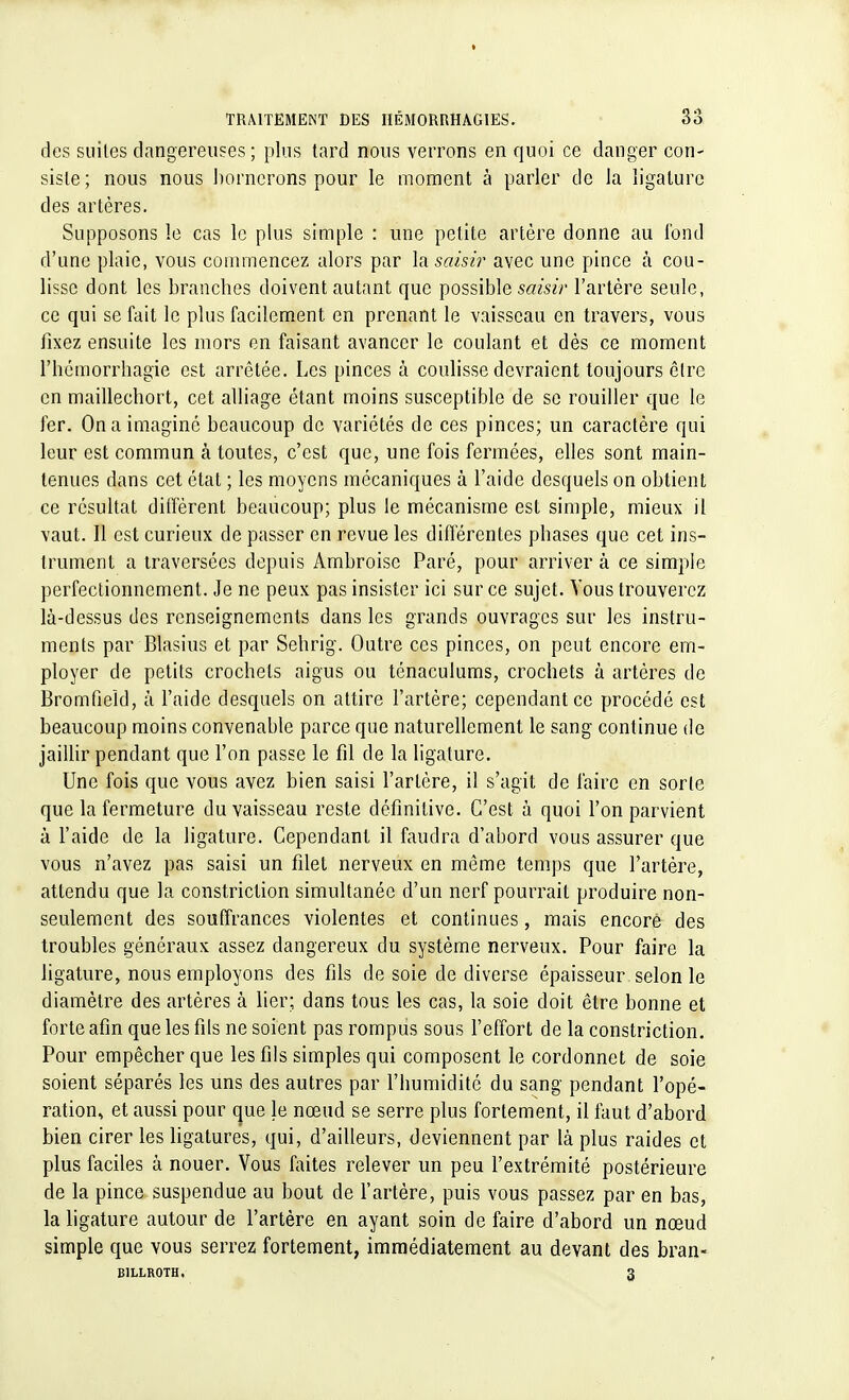 des suites dangereuses ; plus tard nous verrons en quoi ce danger con- siste; nous nous bornerons pour le moment à parler de la ligature des artères. Supposons le cas le plus simple : une petite artère donne au fond d'une plaie, vous commencez alors par la saisir avec une pince à cou- lisse dont les branches doivent autant que possible saisir l'artère seule, ce qui se fait le plus facilement, en prenant le vaisseau en travers, vous fixez ensuite les mors en faisant avancer le coulant et dès ce moment rbémorrbagie est arrêtée. Les pinces à coulisse devraient toujours être en maillecbort, cet alliage étant moins susceptible de se rouiller que le fer. On a imaginé beaucoup de variétés de ces pinces; un caractère qui leur est commun à toutes, c'est que, une fois fermées, elles sont main- tenues dans cet état ; les moyens mécaniques à l'aide desquels on obtient ce résultat diffèrent beaucoup; plus le mécanisme est simple, mieux il vaut. Il est curieux de passer en revue les différentes phases que cet ins- trument a traversées depuis Ambroisc Paré, pour arrivera ce simple perfectionnement. Je ne peux pas insister ici sur ce sujet. Vous trouverez là-dessus des renseignements dans les grands ouvrages sur les instru- ments par Blasius et par Sehrig. Outre ces pinces, on peut encore em- ployer de petits crochets aigus ou ténaculums, crochets à artères de Bromfield, à l'aide desquels on attire l'artère; cependant ce procédé est beaucoup moins convenable parce que naturellement le sang continue de jaillir pendant que l'on passe le fil de la ligature. Une fois que vous avez bien saisi l'artère, il s'agit de faire en sorte que la fermeture du vaisseau reste définitive. C'est à quoi l'on parvient à l'aide de la ligature. Cependant il faudra d'abord vous assurer que vous n'avez pas saisi un filet nerveux en même temps que l'artère, attendu que la constriction simultanée d'un nerf pourrait produire non- seulement des souffrances violentes et continues, mais encore des troubles généraux assez dangereux du système nerveux. Pour faire la ligature, nous employons des fils de soie de diverse épaisseur selon le diamètre des artères à lier; dans tous les cas, la soie doit être bonne et forte afin que les fils ne soient pas rompus sous l'effort de la constriction. Pour empêcher que les fils simples qui composent le cordonnet de soie soient séparés les uns des autres par l'bumidité du sang pendant l'opé- ration, et aussi pour que le nœud se serre plus fortement, il faut d'abord bien cirer les ligatures, qui, d'ailleurs, deviennent par là plus raides et plus faciles à nouer. Vous faites relever un peu l'extrémité postérieure de la pince suspendue au bout de l'artère, puis vous passez par en bas, la ligature autour de l'artère en ayant soin de faire d'abord un nœud simple que vous serrez fortement, immédiatement au devant des bran- BILLROTH. 3