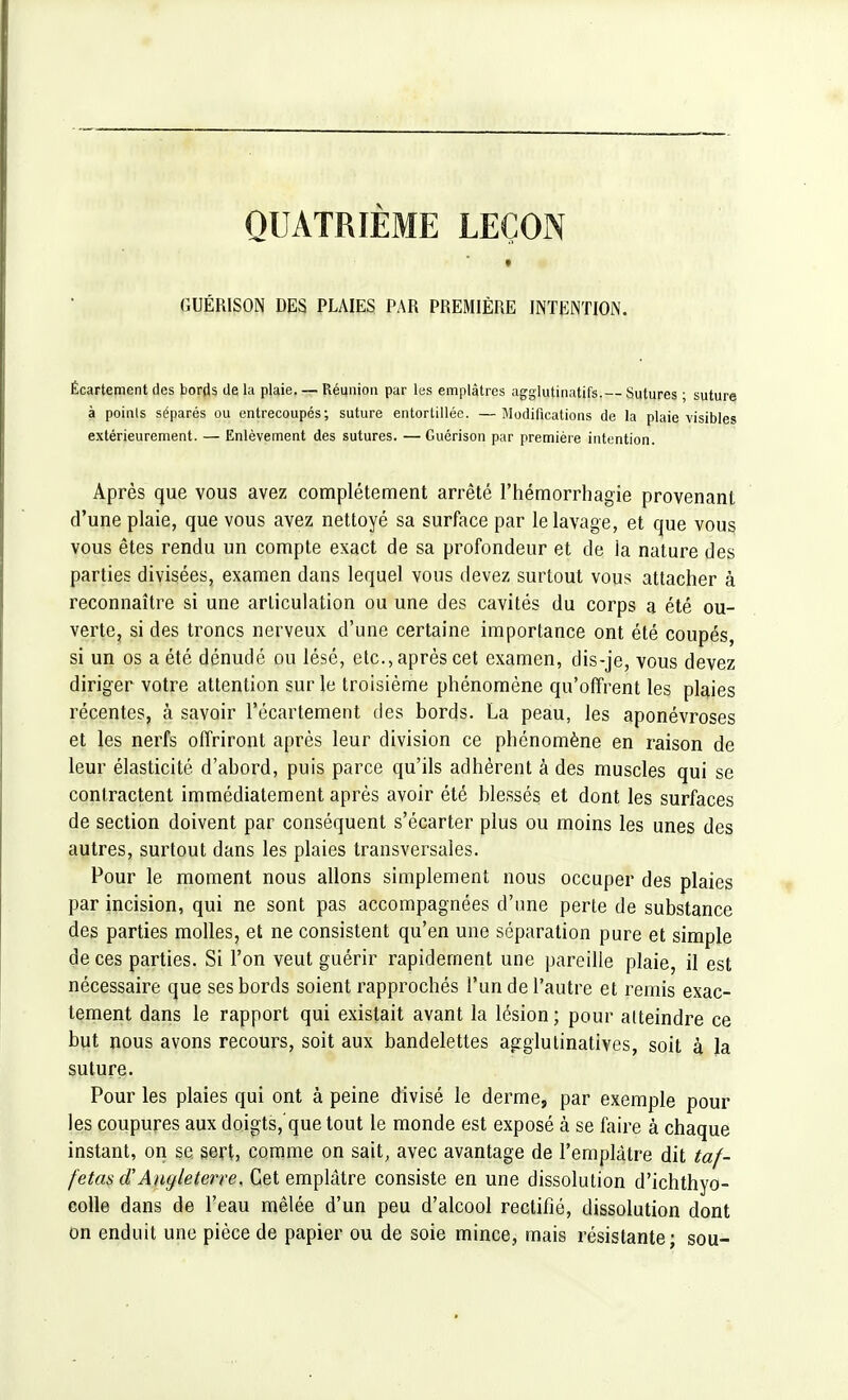 QUATRIÈME LEÇON • » GUÉRISON DES PLAIES PAR PREMIÈRE INTENTION. Écartement des bords de la plaie. — Réunion par les emplâtres agglutinatifs.— Sutures ; suture à points séparés ou entrecoupés; suture entortillée. —Modifications de la plaie visibles extérieurement. — Enlèvement des sutures. —Guérison par première intention. Après que vous avez complètement arrêté l'hémorrhagie provenant d'une plaie, que vous avez nettoyé sa surface par le lavage, et que vous vous êtes rendu un compte exact de sa profondeur et de la nature des parties divisées, examen dans lequel vous devez surtout vous attacher à reconnaître si une articulation ou une des cavités du corps a été ou- verte, si des troncs nerveux d'une certaine importance ont été coupés, si un os a été dénudé ou lésé, etc., après cet examen, dis-je, vous devez diriger votre attention sur le troisième phénomène qu'offrent les plaies récentes, à savoir l'écartement des bords. La peau, les aponévroses et les nerfs offriront après leur division ce phénomène en raison de leur élasticité d'abord, puis parce qu'ils adhèrent à des muscles qui se contractent immédiatement après avoir été blessés et dont les surfaces de section doivent par conséquent s'écarter plus ou moins les unes des autres, surtout dans les plaies transversales. Pour le moment nous allons simplement nous occuper des plaies par incision, qui ne sont pas accompagnées d'une perte de substance des parties molles, et ne consistent qu'en une séparation pure et simple de ces parties. Si l'on veut guérir rapidement une pareille plaie, il est nécessaire que ses bords soient rapprochés l'un de l'autre et remis exac- tement dans le rapport qui existait avant la lésion ; pour atteindre ce but nous avons recours, soit aux bandelettes agglutinatives, soit à la suture. Pour les plaies qui ont à peine divisé le derme, par exemple pour les coupures aux doigts,'que tout le monde est exposé à se faire à chaque instant, on se. sert, comme on sait, avec avantage de l'emplâtre dit taf- fetas d'Angleterre, Cet emplâtre consiste en une dissolution d'ichthyo- colle dans de l'eau mêlée d'un peu d'alcool rectifié, dissolution dont on enduit une pièce de papier ou de soie mince, mais résistante; sou-