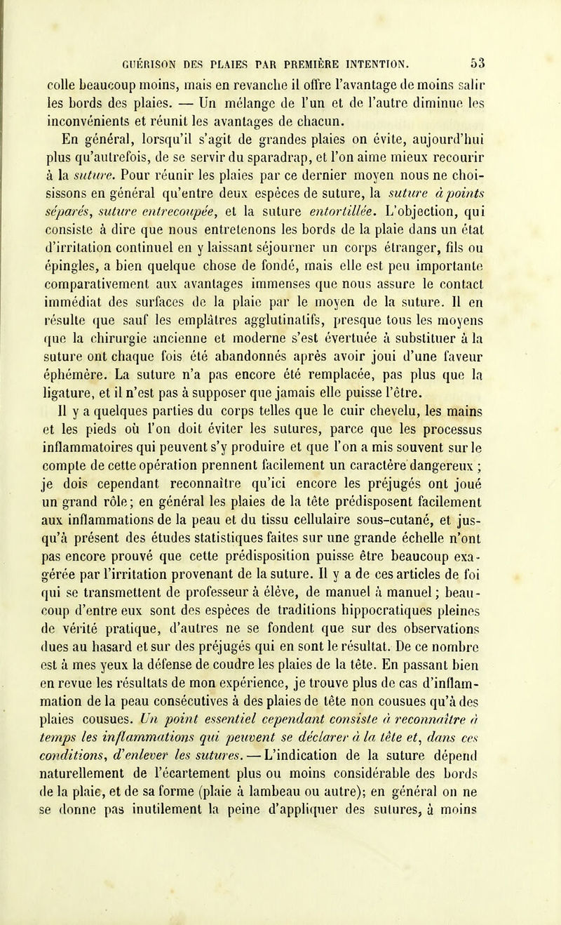 colle beaucoup moins, mais en revanche il offre l'avantage de moins salir les bords des plaies. — Un mélange de l'un et de l'autre diminue les inconvénients et réunit les avantages de chacun. En général, lorsqu'il s'agit de grandes plaies on évite, aujourd'hui plus qu'autrefois, de se servir du sparadrap, et l'on aime mieux recourir à la suture. Pour réunir les plaies par ce dernier moyen nous ne choi- sissons en général qu'entre deux espèces de suture, la suture à points séparés, suture entrecoupée, et la suture entortillée. L'objection, qui consiste à dire que nous entretenons les bords de la plaie dans un état d'irritation continuel en y laissant séjourner un corps étranger, fils ou épingles, a bien quelque chose de fondé, mais elle est peu importante comparativement aux avantages immenses que nous assure le contact immédiat des surfaces de la plaie par le moyen de la suture. Il en résulte que sauf les emplâtres agglutinatifs, presque tous les moyens que la chirurgie ancienne et moderne s'est évertuée à substituer à la suture ont chaque fois été abandonnés après avoir joui d'une faveur éphémère. La suture n'a pas encore été remplacée, pas plus que la ligature, et il n'est pas à supposer que jamais elle puisse l'être. Il y a quelques parties du corps telles que le cuir chevelu, les mains et les pieds où l'on doit éviter les sutures, parce que les processus inflammatoires qui peuvent s'y produire et que l'on a mis souvent sur le compte de cette opération prennent facilement un caractère dangereux ; je dois cependant reconnaître qu'ici encore les préjugés ont joué un grand rôle ; en général les plaies de la tête prédisposent facilement aux inflammations de la peau et du tissu cellulaire sous-cutané, et jus- qu'à présent des études statistiques faites sur une grande échelle n'ont pas encore prouvé que cette prédisposition puisse être beaucoup exa- gérée par l'irritation provenant de la suture. Il y a de ces articles de foi qui se transmettent de professeur à élève, de manuel à manuel; beau- coup d'entre eux sont des espèces de traditions hippocratiques pleines de vérité pratique, d'autres ne se fondent que sur des observations dues au hasard et sur des préjugés qui en sont le résultat. De ce nombre est à mes yeux la défense de coudre les plaies de la tête. En passant bien en revue les résultats de mon expérience, je trouve plus de cas d'inflam- mation de la peau consécutives à des plaies de tête non cousues qu'à des plaies cousues. Un point essentiel cependant consiste à reconnaître à temps les inflammations qui peuvent se déclarer à la tête et, dans ces conditions, d'enlever les sutures. — L'indication de la suture dépend naturellement de l'écartement plus ou moins considérable des bords de la plaie, et de sa forme (plaie à lambeau ou autre); en général on ne se donne pas inutilement la peine d'appliquer des sutures, à moins