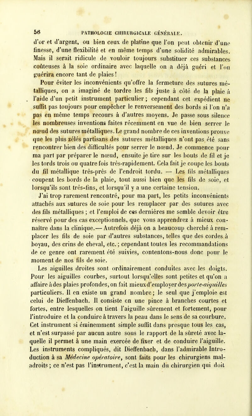 d'or et d'argent, ou bien ceux de platine que l'on peut obtenir d'une finesse, d'une flexibilité et en même temps d'une solidité admirables. Mais il serait ridicule de vouloir toujours substituer ces substances coûteuses à la soie ordinaire avec laquelle on a déjà guéri et l'on guérira encore tant de plaies ! Pour éviter les inconvénients qu'offre la fermeture des sutures mé- talliques, on a imaginé de tordre les fils juste à côté de la plaie à l'aide d'un petit instrument particulier ; cependant cet expédient ne suffit pas toujours pour empêcher le renversement des bords si l'on n'a pas en même temps recours à d'autres moyens. Je passe sous silence les nombreuses inventions faites récemment en vue de bien serrer le nœud des sutures métalliques. Le grand nombre de ces inventions prouve que les plus zélés partisans des sutures métalliques n'ont pas été sans rencontrer bien des difficultés pour serrer le nœud. Je commence pour ma pari par préparer le nœud, ensuite je tire sur les bouts de fil et je les tords trois ou quatre fois très-rapidement. Cela fait je coupe les bouts du fil métallique très-près de l'endroit tordu. — Les fils métalliques coupent les bords de la plaie, tout aussi bien que les fils de soie, et lorsqu'ils sont très-fins, et lorsqu'il y a une certaine tension. J'ai trop rarement rencontré, pour ma part, les petits inconvénients attachés aux sutures de soie pour les remplacer par des sutures avec des fils métalliques ; et l'emploi de ces dernières me semble devoir être réservé pour des cas exceptionnels, que vous apprendrez à mieux con- naître dans la clinique.— Autrefois déjà on a beaucoup cherché à rem- placer les fils de soie par d'autres substances, telles que des cordes à boyau, des crins de cheval, etc. ; cependant toutes les recommandations de ce genre ont rarement été suivies, contentons-nous donc pour le moment de nos fils de soie. Les aiguilles droites sont ordinairement conduites avec les doigts. Pour les aiguilles courbes, surtout lorsqu'elles sont petites et qu'on a affaire àdes plaies profondes, on fait mieux d'employer des porte-aiguilles particuliers. Il en existe un grand nombre; le seul que j'emploie est celui de Dieffenbach. Il consiste en une pince à branches courtes et fortes, entre lesquelles on tient l'aiguille sûrement et fortement, pour l'introduire et la conduire à travers la peau dans le sens de sa courbure. Cet instrument si éminemment simple suffit dans presque tous les cas, et n'est surpassé par aucun autre sous le rapport de la sûreté avec la- quelle il permet à une main exercée de fixer et de conduire l'aiguille. Les instruments compliqués, dit Dieffenbach, dans l'admirable Intro- duction à sa Médecine opératoire, sont faits pour les chirurgiens mal- adroits ; ce n'est pas l'instrument, c'est la main du chirurgien qui doit