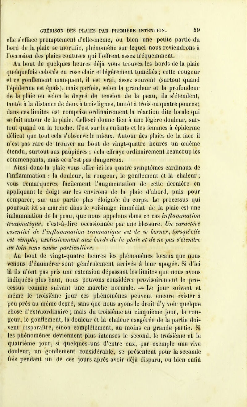 elle s'efface promptement d'elle-même, ou bien une petite partie du bord de la plaie se mortifie, phénomène sur lequel nous reviendrons à l'occasion des plaies contuses qui l'offrent assez fréquemment. Au bout de quelques heures déjà vous trouvez les bords de la plaie quelquefois colorés en rose clair et légèrement tuméfiés ; cette rougeur et ce gonflement manquent* il est vrai, assez souvent (surtout quand l'épiderme est épais), mais parfois, selon la grandeur et la profondeur de la plaie ou selon le degré de tension de la peau, ils s'étendent, tantôt à la distance de deux à trois lignes, tantôt à trois ou quatre pouces ; dans ces limites est comprise ordinairement la réaction dite locale qui se fait autour de la plaie. Celle-ci donne lieu à une légère douleur, sur- tout quand on la touche. C'est sur les enfants et les femmes à épidémie délicat que tout cela s'observe le mieux. Autour des plaies de la face il n'est pas rare de trouver au bout de vingt-quatre heures un œdème étendu, surtout aux paupières ; cela effraye ordinairement beaucoup les commençants, mais ce n'est pas dangereux. Ainsi donc la plaie vous offre ici les quatre symptômes cardinaux de l'inflammation : la douleur, la rougeur, le gonflement et la chaleur ; vous remarquerez facilement l'augmentation de celle dernière en appliquant le doigt sur les environs de la plaie d'abord, puis pour comparer, sur une partie plus éloignée du corps. Le processus qui poursuit ici sa marche dans le voisinage immédiat de la plaie est une inflammation de la peau, que nous appelons dans ce cas inflammation traumatiqùe, c'est-à-dire occasionnée par une blessure. Un caractère essentiel de l inflammation traumatiqùe est de se borner, lorsqu'elle est simple, exclusivement aux bords de la plaie et de ne pas s'étendre au loin sans cause particulière < Au bout de vingt-quatre heures les phénomènes locaux que nous venons d'énumérer sont généralement arrivés à leur apogée. Si d'ici là ils n'ont pas pris une extension dépassant les limites que nous avons indiquées plus haut, nous pouvons considérer provisoirement le pro- cessus comme suivant une marche normale. — Le jour suivant et même le troisième jour ces phénomènes peuvent encore exister à peu près âu même degré, sans que nous ayons le droit d'y voir quelque chose d'extraordinaire ; mais du troisième au cinquième jour, la rou- geur, le gonflement, la douleur et la chaleur exagérée de la partie doi- vent disparaître, sinon complètement, au moins en grande partie. Si les phénomènes deviennent plus intenses le second, le troisième et le quatrième jour, si quelques-uns d'entre eux, par exemple une Vive douleur, un gonflement considérable, se présentent pour la seconde fois pendant un de ces jours après avoir déjà disparu, ou bien enfin